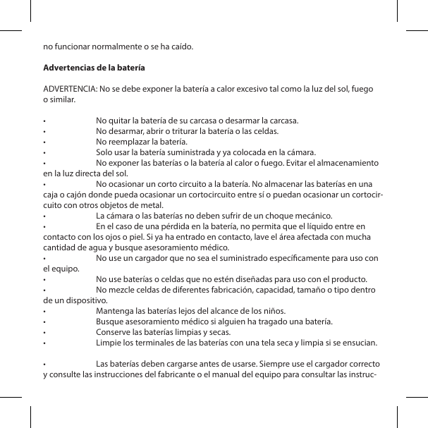 no funcionar normalmente o se ha ca&iacute;do.Advertencias de la bater&iacute;aADVERTENCIA: No se debe exponer la bater&iacute;a a calor excesivo tal como la luz del sol, fuego o similar.&bull;  No quitar la bater&iacute;a de su carcasa o desarmar la carcasa.&bull;  No desarmar, abrir o triturar la bater&iacute;a o las celdas.&bull;  No reemplazar la bater&iacute;a.&bull;  Solo usar la bater&iacute;a suministrada y ya colocada en la c&aacute;mara.&bull;  No exponer las bater&iacute;as o la bater&iacute;a al calor o fuego. Evitar el almacenamiento en la luz directa del sol.&bull;  No ocasionar un corto circuito a la bater&iacute;a. No almacenar las bater&iacute;as en una caja o caj&oacute;n donde pueda ocasionar un cortocircuito entre s&iacute; o puedan ocasionar un cortocir-cuito con otros objetos de metal.&bull;  La c&aacute;mara o las bater&iacute;as no deben sufrir de un choque mec&aacute;nico.&bull;  En el caso de una p&eacute;rdida en la bater&iacute;a, no permita que el l&iacute;quido entre en contacto con los ojos o piel. Si ya ha entrado en contacto, lave el &aacute;rea afectada con mucha cantidad de agua y busque asesoramiento m&eacute;dico.&bull;  No use un cargador que no sea el suministrado espec&iacute;camente para uso con el equipo.&bull;  No use bater&iacute;as o celdas que no est&eacute;n dise&ntilde;adas para uso con el producto.&bull;  No mezcle celdas de diferentes fabricaci&oacute;n, capacidad, tama&ntilde;o o tipo dentro de un dispositivo.&bull;  Mantenga las bater&iacute;as lejos del alcance de los ni&ntilde;os.&bull;  Busque asesoramiento m&eacute;dico si alguien ha tragado una bater&iacute;a.&bull;  Conserve las bater&iacute;as limpias y secas.&bull;  Limpie los terminales de las bater&iacute;as con una tela seca y limpia si se ensucian. &bull;  Las bater&iacute;as deben cargarse antes de usarse. Siempre use el cargador correcto y consulte las instrucciones del fabricante o el manual del equipo para consultar las instruc-