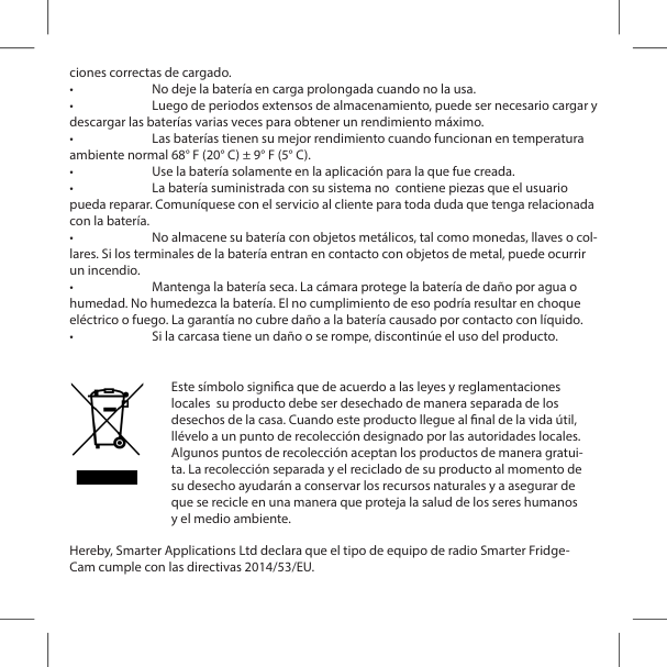 ciones correctas de cargado.&bull;  No deje la bater&iacute;a en carga prolongada cuando no la usa.&bull;  Luego de periodos extensos de almacenamiento, puede ser necesario cargar y descargar las bater&iacute;as varias veces para obtener un rendimiento m&aacute;ximo.&bull;  Las bater&iacute;as tienen su mejor rendimiento cuando funcionan en temperatura ambiente normal 68&deg; F (20&deg; C) &plusmn; 9&deg; F (5&deg; C).&bull;  Use la bater&iacute;a solamente en la aplicaci&oacute;n para la que fue creada.&bull;  La bater&iacute;a suministrada con su sistema no  contiene piezas que el usuario pueda reparar. Comun&iacute;quese con el servicio al cliente para toda duda que tenga relacionada con la bater&iacute;a.&bull;  No almacene su bater&iacute;a con objetos met&aacute;licos, tal como monedas, llaves o col-lares. Si los terminales de la bater&iacute;a entran en contacto con objetos de metal, puede ocurrir un incendio.&bull;  Mantenga la bater&iacute;a seca. La c&aacute;mara protege la bater&iacute;a de da&ntilde;o por agua o humedad. No humedezca la bater&iacute;a. El no cumplimiento de eso podr&iacute;a resultar en choque el&eacute;ctrico o fuego. La garant&iacute;a no cubre da&ntilde;o a la bater&iacute;a causado por contacto con l&iacute;quido.&bull;  Si la carcasa tiene un da&ntilde;o o se rompe, discontin&uacute;e el uso del producto. Hereby, Smarter Applications Ltd declara que el tipo de equipo de radio Smarter Fridge- Cam cumple con las directivas 2014/53/EU.Este s&iacute;mbolo signica que de acuerdo a las leyes y reglamentaciones locales  su producto debe ser desechado de manera separada de los desechos de la casa. Cuando este producto llegue al nal de la vida &uacute;til, ll&eacute;velo a un punto de recolecci&oacute;n designado por las autoridades locales. Algunos puntos de recolecci&oacute;n aceptan los productos de manera gratui-ta. La recolecci&oacute;n separada y el reciclado de su producto al momento de su desecho ayudar&aacute;n a conservar los recursos naturales y a asegurar de que se recicle en una manera que proteja la salud de los seres humanos y el medio ambiente.