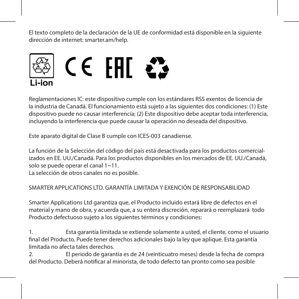 El texto completo de la declaraci&oacute;n de la UE de conformidad est&aacute; disponible en la siguiente direcci&oacute;n de internet: smarter.am/help.Reglamentaciones IC: este dispositivo cumple con los est&aacute;ndares RSS exentos de licencia de la industria de Canad&aacute;. El funcionamiento est&aacute; sujeto a las siguientes dos condiciones: (1) Este dispositivo puede no causar interferencia; (2) Este dispositivo debe aceptar toda interferencia, incluyendo la interferencia que puede causar la operaci&oacute;n no deseada del dispositivo.Este aparato digital de Clase B cumple con ICES-003 canadiense. La funci&oacute;n de la Selecci&oacute;n del c&oacute;digo del pa&iacute;s est&aacute; desactivada para los productos comercial-izados en EE. UU./Canad&aacute;. Para los productos disponibles en los mercados de EE. UU./Canad&aacute;, solo se puede operar el canal 1~11.La selecci&oacute;n de otros canales no es posible.SMARTER APPLICATIONS LTD. GARANT&Iacute;A LIMITADA Y EXENCI&Oacute;N DE RESPONSABILIDADSmarter Applications Ltd garantiza que, el Producto incluido estar&aacute; libre de defectos en el material y mano de obra, y acuerda que, a su entera discreci&oacute;n, reparar&aacute; o reemplazar&aacute;  todo Producto defectuoso sujeto a los siguientes t&eacute;rminos y condiciones:1.  Esta garant&iacute;a limitada se extiende solamente a usted, el cliente, como el usuario nal del Producto. Puede tener derechos adicionales bajo la ley que aplique. Esta garant&iacute;a limitada no afecta tales derechos.2.  El periodo de garant&iacute;a es de 24 (veinticuatro meses) desde la fecha de compra del Producto. Deber&aacute; noticar al minorista, de todo defecto tan pronto como sea posible 