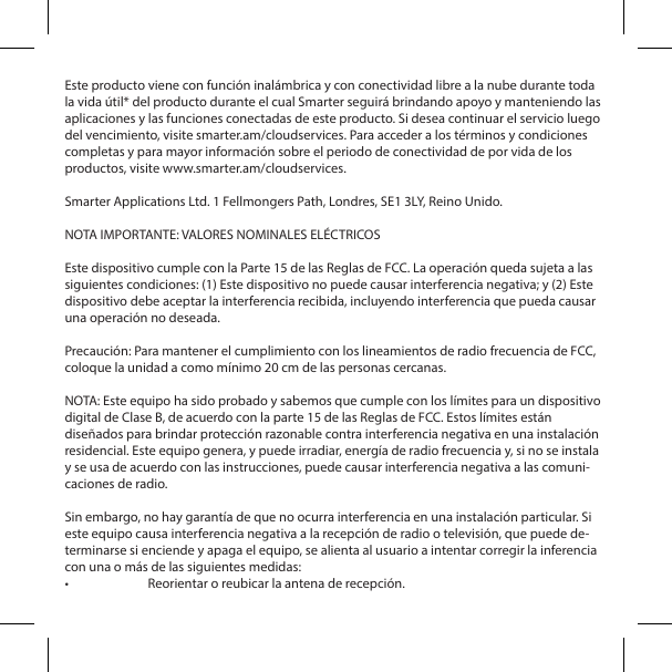  Este producto viene con funci&oacute;n inal&aacute;mbrica y con conectividad libre a la nube durante toda la vida &uacute;til* del producto durante el cual Smarter seguir&aacute; brindando apoyo y manteniendo las aplicaciones y las funciones conectadas de este producto. Si desea continuar el servicio luego del vencimiento, visite smarter.am/cloudservices. Para acceder a los t&eacute;rminos y condiciones completas y para mayor informaci&oacute;n sobre el periodo de conectividad de por vida de los productos, visite www.smarter.am/cloudservices.Smarter Applications Ltd. 1 Fellmongers Path, Londres, SE1 3LY, Reino Unido.NOTA IMPORTANTE: VALORES NOMINALES EL&Eacute;CTRICOSEste dispositivo cumple con la Parte 15 de las Reglas de FCC. La operaci&oacute;n queda sujeta a las siguientes condiciones: (1) Este dispositivo no puede causar interferencia negativa; y (2) Este dispositivo debe aceptar la interferencia recibida, incluyendo interferencia que pueda causar una operaci&oacute;n no deseada.Precauci&oacute;n: Para mantener el cumplimiento con los lineamientos de radio frecuencia de FCC, coloque la unidad a como m&iacute;nimo 20 cm de las personas cercanas.NOTA: Este equipo ha sido probado y sabemos que cumple con los l&iacute;mites para un dispositivo digital de Clase B, de acuerdo con la parte 15 de las Reglas de FCC. Estos l&iacute;mites est&aacute;n dise&ntilde;ados para brindar protecci&oacute;n razonable contra interferencia negativa en una instalaci&oacute;n residencial. Este equipo genera, y puede irradiar, energ&iacute;a de radio frecuencia y, si no se instala y se usa de acuerdo con las instrucciones, puede causar interferencia negativa a las comuni-caciones de radio.Sin embargo, no hay garant&iacute;a de que no ocurra interferencia en una instalaci&oacute;n particular. Si este equipo causa interferencia negativa a la recepci&oacute;n de radio o televisi&oacute;n, que puede de-terminarse si enciende y apaga el equipo, se alienta al usuario a intentar corregir la inferencia con una o m&aacute;s de las siguientes medidas:&bull;  Reorientar o reubicar la antena de recepci&oacute;n.