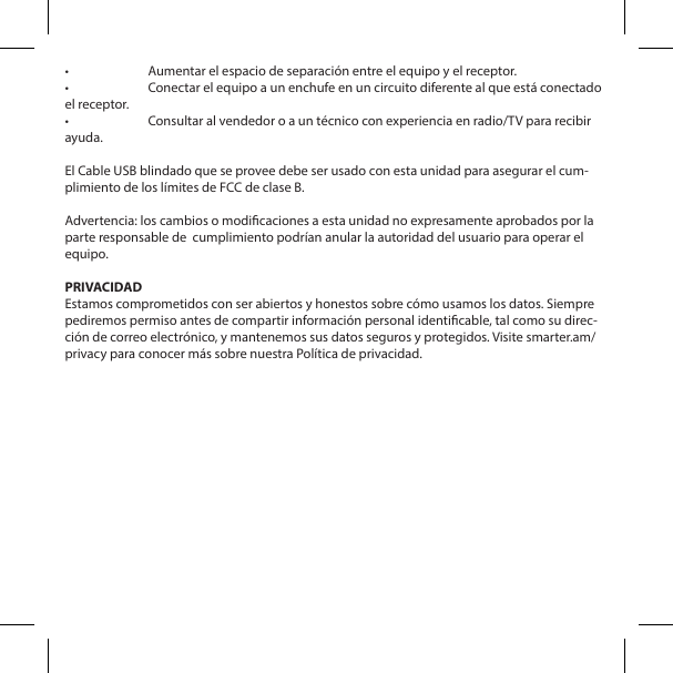 &bull;  Aumentar el espacio de separaci&oacute;n entre el equipo y el receptor.&bull;  Conectar el equipo a un enchufe en un circuito diferente al que est&aacute; conectado el receptor.&bull;  Consultar al vendedor o a un t&eacute;cnico con experiencia en radio/TV para recibir ayuda.El Cable USB blindado que se provee debe ser usado con esta unidad para asegurar el cum-plimiento de los l&iacute;mites de FCC de clase B. Advertencia: los cambios o modicaciones a esta unidad no expresamente aprobados por la parte responsable de  cumplimiento podr&iacute;an anular la autoridad del usuario para operar el equipo.PRIVACIDADEstamos comprometidos con ser abiertos y honestos sobre c&oacute;mo usamos los datos. Siempre pediremos permiso antes de compartir informaci&oacute;n personal identicable, tal como su direc-ci&oacute;n de correo electr&oacute;nico, y mantenemos sus datos seguros y protegidos. Visite smarter.am/privacy para conocer m&aacute;s sobre nuestra Pol&iacute;tica de privacidad.