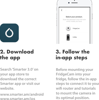 Search &lsquo;Smarter 3.0&rsquo; on your app store to download the correct Smarter app or visit our website. www.smarter.am/androidwww.smarter.am/ios2. Download the appBefore mounting your FridgeCam into your fridge, follow the in-app steps to connect it to your wi router and tutorials to mount the camera in its optimal position. 3. Follow the in-app steps