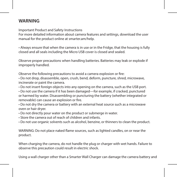 WARNINGImportant Product and Safety InstructionsFor more detailed information about camera features and settings, download the user manual for the product online at smarter.am/help.&bull; Always ensure that when the camera is in use or in the Fridge, that the housing is fully closed and all seals including the Micro USB cover is closed and sealed. Observe proper precautions when handling batteries. Batteries may leak or explode if improperly handled.Observe the following precautions to avoid a camera explosion or re:&bull; Do not drop, disassemble, open, crush, bend, deform, puncture, shred, microwave,incinerate or paint the camera.&bull; Do not insert foreign objects into any opening on the camera, such as the USB port.&bull; Do not use the camera if it has been damaged&mdash;for example, if cracked, puncturedor harmed by water. Disassembling or puncturing the battery (whether integrated orremovable) can cause an explosion or re.&bull; Do not dry the camera or battery with an external heat source such as a microwaveoven or hair dryer.&bull; Do not directly pour water on the product or submerge in water. &bull; Store the camera out of reach of children and infants. &bull; Do not use organic solvents such as alcohol, benzine, or thinners to clean the product. WARNING: Do not place naked ame sources, such as lighted candles, on or near the product.When charging the camera, do not handle the plug or charger with wet hands. Failure to observe this precaution could result in electric shock.Using a wall charger other than a Smarter Wall Charger can damage the camera battery and 