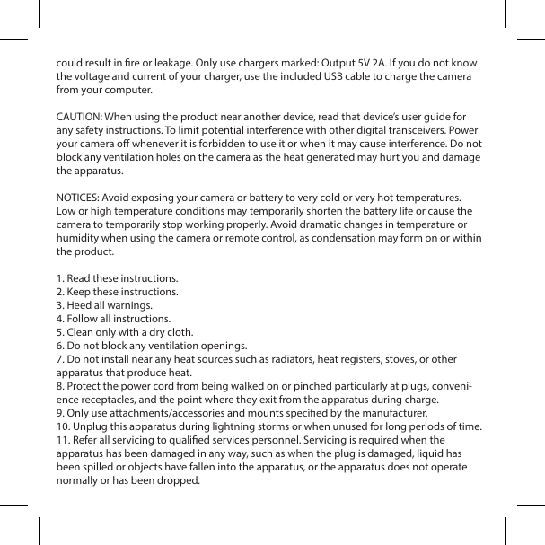 could result in re or leakage. Only use chargers marked: Output 5V 2A. If you do not know the voltage and current of your charger, use the included USB cable to charge the camera from your computer.CAUTION: When using the product near another device, read that device&rsquo;s user guide for any safety instructions. To limit potential interference with other digital transceivers. Power your camera o whenever it is forbidden to use it or when it may cause interference. Do not block any ventilation holes on the camera as the heat generated may hurt you and damage the apparatus.NOTICES: Avoid exposing your camera or battery to very cold or very hot temperatures. Low or high temperature conditions may temporarily shorten the battery life or cause the camera to temporarily stop working properly. Avoid dramatic changes in temperature or humidity when using the camera or remote control, as condensation may form on or within the product. 1. Read these instructions.2. Keep these instructions.3. Heed all warnings.4. Follow all instructions.5. Clean only with a dry cloth.6. Do not block any ventilation openings.7. Do not install near any heat sources such as radiators, heat registers, stoves, or other apparatus that produce heat.8. Protect the power cord from being walked on or pinched particularly at plugs, conveni-ence receptacles, and the point where they exit from the apparatus during charge.9. Only use attachments/accessories and mounts specied by the manufacturer.10. Unplug this apparatus during lightning storms or when unused for long periods of time.11. Refer all servicing to qualied services personnel. Servicing is required when theapparatus has been damaged in any way, such as when the plug is damaged, liquid has been spilled or objects have fallen into the apparatus, or the apparatus does not operate normally or has been dropped.
