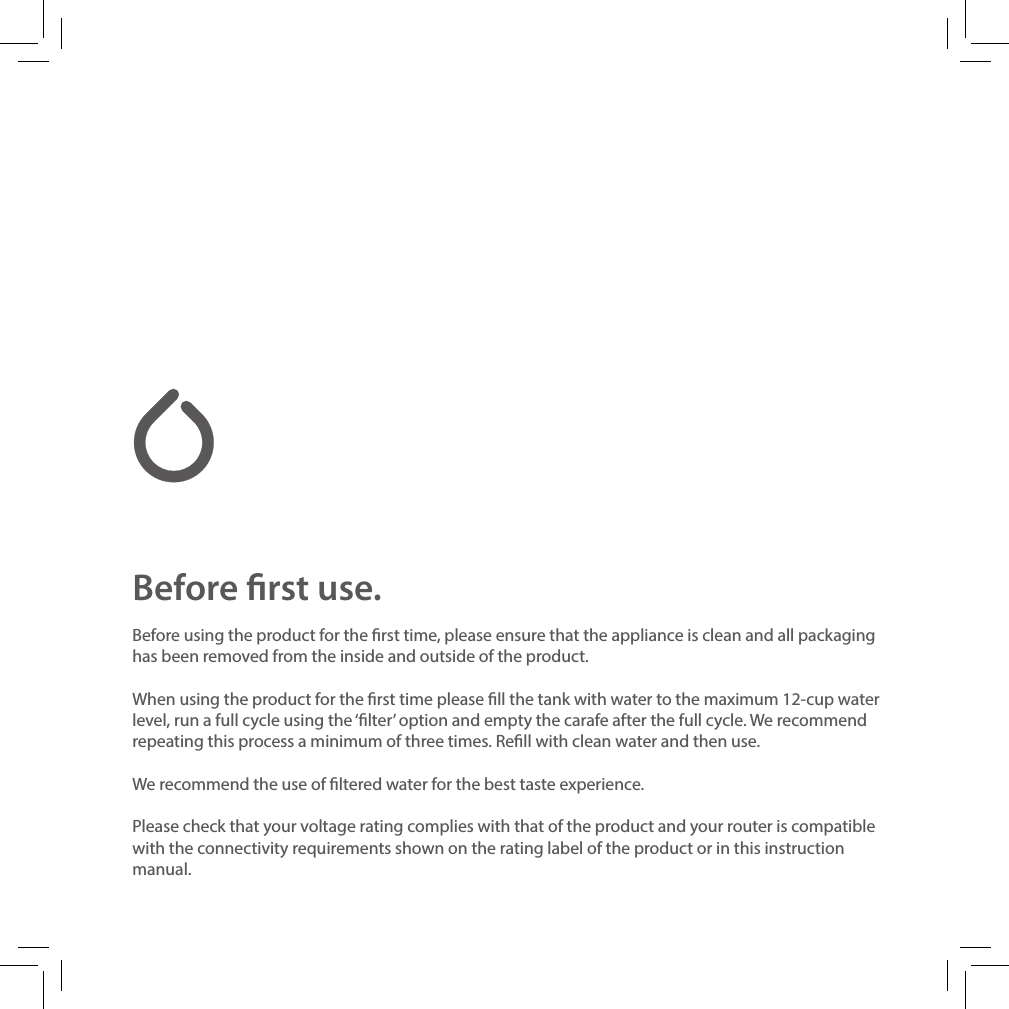 Before rst use.Before using the product for the rst time, please ensure that the appliance is clean and all packaging has been removed from the inside and outside of the product.When using the product for the rst time please ll the tank with water to the maximum 12-cup water level, run a full cycle using the &lsquo;lter&rsquo; option and empty the carafe after the full cycle. We recommend repeating this process a minimum of three times. Rell with clean water and then use. We recommend the use of ltered water for the best taste experience.Please check that your voltage rating complies with that of the product and your router is compatible with the connectivity requirements shown on the rating label of the product or in this instruction manual.