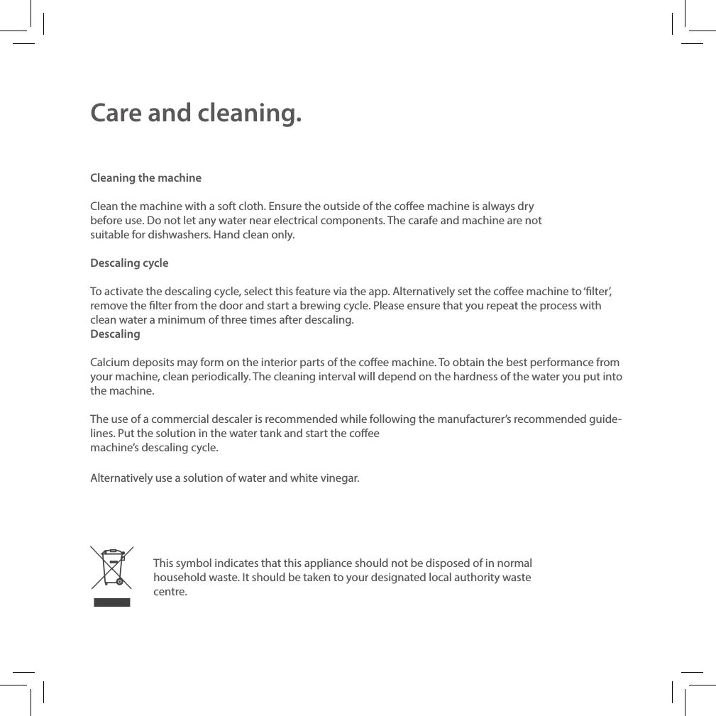 Care and cleaning.Cleaning the machineClean the machine with a soft cloth. Ensure the outside of the coee machine is always dry before use. Do not let any water near electrical components. The carafe and machine are not suitable for dishwashers. Hand clean only. Descaling cycleTo activate the descaling cycle, select this feature via the app. Alternatively set the coee machine to &lsquo;lter&rsquo;, remove the lter from the door and start a brewing cycle. Please ensure that you repeat the process with clean water a minimum of three times after descaling. Descaling Calcium deposits may form on the interior parts of the coee machine. To obtain the best performance from your machine, clean periodically. The cleaning interval will depend on the hardness of the water you put into the machine. The use of a commercial descaler is recommended while following the manufacturer&rsquo;s recommended guide-lines. Put the solution in the water tank and start the coee machine&rsquo;s descaling cycle.Alternatively use a solution of water and white vinegar.This symbol indicates that this appliance should not be disposed of in normal household waste. It should be taken to your designated local authority waste centre.