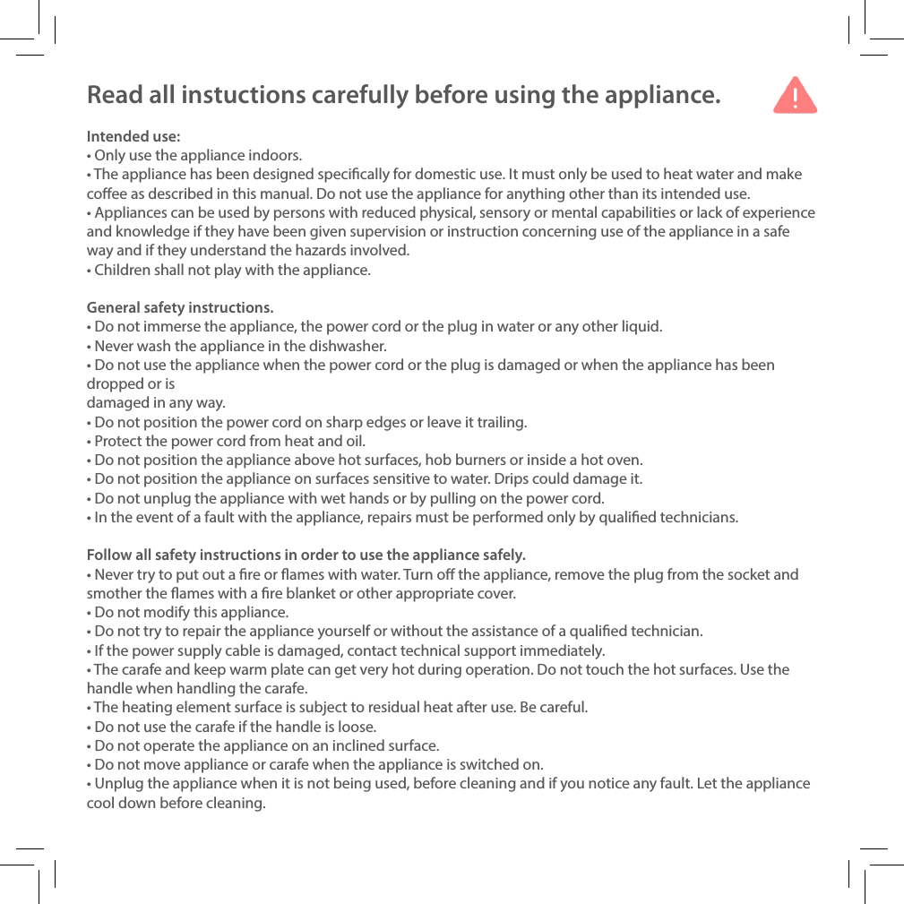 Read all instuctions carefully before using the appliance.Intended use:&bull; Only use the appliance indoors. &bull; The appliance has been designed specically for domestic use. It must only be used to heat water and make coee as described in this manual. Do not use the appliance for anything other than its intended use.&bull; Appliances can be used by persons with reduced physical, sensory or mental capabilities or lack of experience and knowledge if they have been given supervision or instruction concerning use of the appliance in a safe way and if they understand the hazards involved. &bull; Children shall not play with the appliance.General safety instructions.&bull; Do not immerse the appliance, the power cord or the plug in water or any other liquid.&bull; Never wash the appliance in the dishwasher.&bull; Do not use the appliance when the power cord or the plug is damaged or when the appliance has been dropped or is damaged in any way.&bull; Do not position the power cord on sharp edges or leave it trailing. &bull; Protect the power cord from heat and oil.&bull; Do not position the appliance above hot surfaces, hob burners or inside a hot oven.&bull; Do not position the appliance on surfaces sensitive to water. Drips could damage it.&bull; Do not unplug the appliance with wet hands or by pulling on the power cord.&bull; In the event of a fault with the appliance, repairs must be performed only by qualied technicians.Follow all safety instructions in order to use the appliance safely.&bull; Never try to put out a re or ames with water. Turn o the appliance, remove the plug from the socket and smother the ames with a re blanket or other appropriate cover.&bull; Do not modify this appliance.&bull; Do not try to repair the appliance yourself or without the assistance of a qualied technician.&bull; If the power supply cable is damaged, contact technical support immediately.&bull; The carafe and keep warm plate can get very hot during operation. Do not touch the hot surfaces. Use the handle when handling the carafe.&bull; The heating element surface is subject to residual heat after use. Be careful.&bull; Do not use the carafe if the handle is loose.&bull; Do not operate the appliance on an inclined surface.&bull; Do not move appliance or carafe when the appliance is switched on.&bull; Unplug the appliance when it is not being used, before cleaning and if you notice any fault. Let the appliance cool down before cleaning.