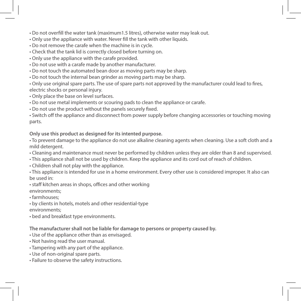 &bull; Do not overll the water tank (maximum1.5 litres), otherwise water may leak out.&bull; Only use the appliance with water. Never ll the tank with other liquids.&bull; Do not remove the carafe when the machine is in cycle.&bull; Check that the tank lid is correctly closed before turning on.&bull; Only use the appliance with the carafe provided.&bull; Do not use with a carafe made by another manufacturer.&bull; Do not touch the automated bean door as moving parts may be sharp.&bull; Do not touch the internal bean grinder as moving parts may be sharp.&bull; Only use original spare parts. The use of spare parts not approved by the manufacturer could lead to res, electric shocks or personal injury.&bull; Only place the base on level surfaces.&bull; Do not use metal implements or scouring pads to clean the appliance or carafe.&bull; Do not use the product without the panels securely xed. &bull; Switch o the appliance and disconnect from power supply before changing accessories or touching moving parts. Only use this product as designed for its intented purpose.&bull; To prevent damage to the appliance do not use alkaline cleaning agents when cleaning. Use a soft cloth and a mild detergent.&bull; Cleaning and maintenance must never be performed by children unless they are older than 8 and supervised.&bull; This appliance shall not be used by children. Keep the appliance and its cord out of reach of children.&bull; Children shall not play with the appliance.&bull; This appliance is intended for use in a home environment. Every other use is considered improper. It also can be used in:&bull; sta kitchen areas in shops, oces and other working environments;&bull; farmhouses;&bull; by clients in hotels, motels and other residential-type environments;&bull; bed and breakfast type environments.The manufacturer shall not be liable for damage to persons or property caused by.&bull; Use of the appliance other than as envisaged.&bull; Not having read the user manual.&bull; Tampering with any part of the appliance.&bull; Use of non-original spare parts.&bull; Failure to observe the safety instructions.