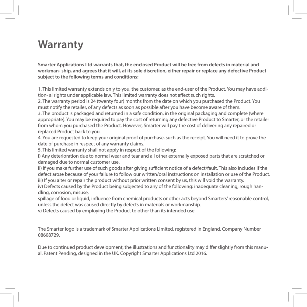 WarrantySmarter Applications Ltd warrants that, the enclosed Product will be free from defects in material and workman- ship, and agrees that it will, at its sole discretion, either repair or replace any defective Product subject to the following terms and conditions:1. This limited warranty extends only to you, the customer, as the end-user of the Product. You may have addi-tion- al rights under applicable law. This limited warranty does not aect such rights.2. The warranty period is 24 (twenty four) months from the date on which you purchased the Product. You must notify the retailer, of any defects as soon as possible after you have become aware of them.3. The product is packaged and returned in a safe condition, in the original packaging and complete (where appropriate). You may be required to pay the cost of returning any defective Product to Smarter, or the retailer from whom you purchased the Product. However, Smarter will pay the cost of delivering any repaired or replaced Product back to you.4. You are requested to keep your original proof of purchase, such as the receipt. You will need it to prove the date of purchase in respect of any warranty claims.5. This limited warranty shall not apply in respect of the following:i) Any deterioration due to normal wear and tear and all other externally exposed parts that are scratched or damaged due to normal customer use.ii) If you make further use of such goods after giving sucient notice of a defect/fault. This also includes if the defect arose because of your failure to follow our written/oral instructions on installation or use of the Product. iii) If you alter or repair the product without prior written consent by us, this will void the warranty.iv) Defects caused by the Product being subjected to any of the following: inadequate cleaning, rough han-dling, corrosion, misuse,spillage of food or liquid, inuence from chemical products or other acts beyond Smarters&rsquo; reasonable control, unless the defect was caused directly by defects in materials or workmanship.v) Defects caused by employing the Product to other than its intended use.The Smarter logo is a trademark of Smarter Applications Limited, registered in England. Company Number 08608729.Due to continued product development, the illustrations and functionality may dier slightly from this manu-al. Patent Pending, designed in the UK. Copyright Smarter Applications Ltd 2016.
