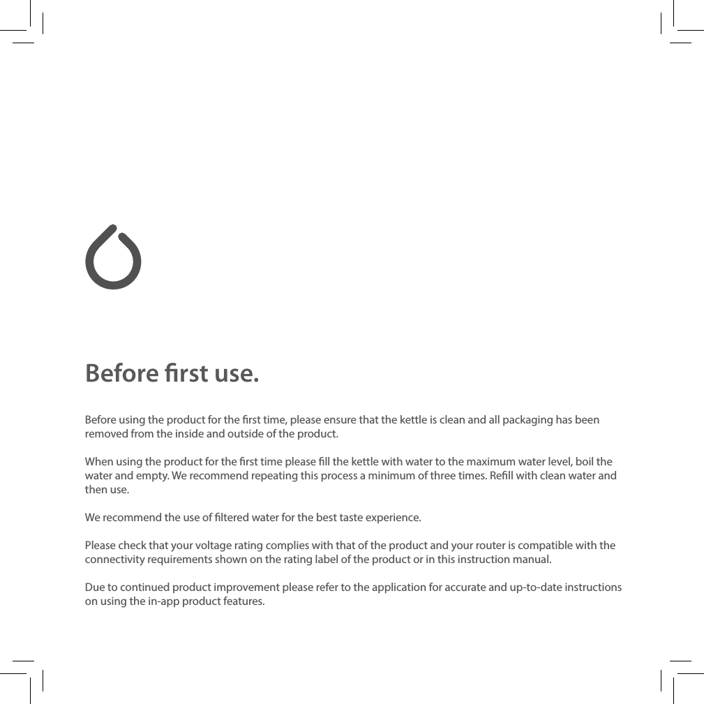 Before rst use.Before using the product for the rst time, please ensure that the kettle is clean and all packaging has been removed from the inside and outside of the product.When using the product for the rst time please ll the kettle with water to the maximum water level, boil the water and empty. We recommend repeating this process a minimum of three times. Rell with clean water and then use.We recommend the use of ltered water for the best taste experience.Please check that your voltage rating complies with that of the product and your router is compatible with the connectivity requirements shown on the rating label of the product or in this instruction manual.Due to continued product improvement please refer to the application for accurate and up-to-date instructions on using the in-app product features.