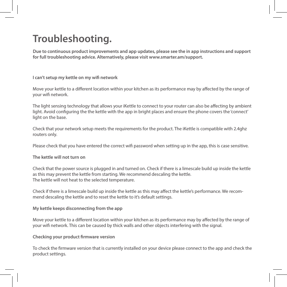 Troubleshooting.I can&rsquo;t setup my kettle on my wi networkMove your kettle to a dierent location within your kitchen as its performance may by aected by the range of your wi network.The light sensing technology that allows your iKettle to connect to your router can also be aecting by ambient light. Avoid conguring the the kettle with the app in bright places and ensure the phone covers the &lsquo;connect&rsquo; light on the base.Check that your network setup meets the requirements for the product. The iKettle is compatible with 2.4ghz routers only.Please check that you have entered the correct wi password when setting up in the app, this is case sensitive. The kettle will not turn onCheck that the power source is plugged in and turned on. Check if there is a limescale build up inside the kettle as this may prevent the kettle from starting. We recommend descaling the kettle.The kettle will not heat to the selected temperature.Check if there is a limescale build up inside the kettle as this may aect the kettle&rsquo;s performance. We recom- mend descaling the kettle and to reset the kettle to it&rsquo;s default settings.My kettle keeps disconnecting from the appMove your kettle to a dierent location within your kitchen as its performance may by aected by the range of your wi network. This can be caused by thick walls and other objects interfering with the signal.Checking your product rmware versionTo check the rmware version that is currently installed on your device please connect to the app and check the product settings.Due to continuous product improvements and app updates, please see the in app instructions and support for full troubleshooting advice. Alternatively, please visit www.smarter.am/support.  