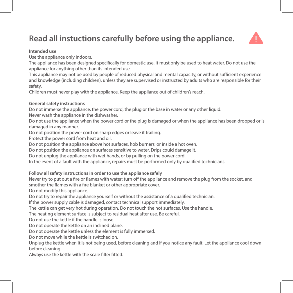 Read all instuctions carefully before using the appliance.Intended useUse the appliance only indoors.The appliance has been designed specically for domestic use. It must only be used to heat water. Do not use the appliance for anything other than its intended use.This appliance may not be used by people of reduced physical and mental capacity, or without sucient experience and knowledge (including children), unless they are supervised or instructed by adults who are responsible for their safety.Children must never play with the appliance. Keep the appliance out of children&rsquo;s reach.General safety instructionsDo not immerse the appliance, the power cord, the plug or the base in water or any other liquid.Never wash the appliance in the dishwasher.Do not use the appliance when the power cord or the plug is damaged or when the appliance has been dropped or is damaged in any manner.Do not position the power cord on sharp edges or leave it trailing.Protect the power cord from heat and oil.Do not position the appliance above hot surfaces, hob burners, or inside a hot oven.Do not position the appliance on surfaces sensitive to water. Drips could damage it.Do not unplug the appliance with wet hands, or by pulling on the power cord.In the event of a fault with the appliance, repairs must be performed only by qualied technicians.Follow all safety instructions in order to use the appliance safelyNever try to put out a re or ames with water: turn o the appliance and remove the plug from the socket, and smother the ames with a re blanket or other appropriate cover.Do not modify this appliance.Do not try to repair the appliance yourself or without the assistance of a qualied technician.If the power supply cable is damaged, contact technical support immediately.The kettle can get very hot during operation. Do not touch the hot surfaces. Use the handle.The heating element surface is subject to residual heat after use. Be careful.Do not use the kettle if the handle is loose.Do not operate the kettle on an inclined plane.Do not operate the kettle unless the element is fully immersed.Do not move while the kettle is switched on.Unplug the kettle when it is not being used, before cleaning and if you notice any fault. Let the appliance cool down before cleaning.Always use the kettle with the scale lter tted.