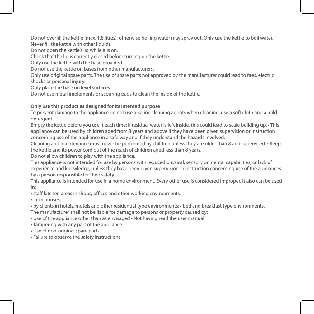 Do not overll the kettle (max. 1.8 litres), otherwise boiling water may spray out. Only use the kettle to boil water. Never ll the kettle with other liquids.Do not open the kettle&rsquo;s lid while it is on.Check that the lid is correctly closed before turning on the kettle.Only use the kettle with the base provided.Do not use the kettle on bases from other manufacturers.Only use original spare parts. The use of spare parts not approved by the manufacturer could lead to res, electric shocks or personal injury.Only place the base on level surfaces.Do not use metal implements or scouring pads to clean the inside of the kettle.Only use this product as designed for its intented purposeTo prevent damage to the appliance do not use alkaline cleaning agents when cleaning, use a soft cloth and a mild detergent.Empty the kettle before you use it each time: if residual water is left inside, this could lead to scale building up. &bull; This appliance can be used by children aged from 8 years and above if they have been given supervision or instruction concerning use of the appliance in a safe way and if they understand the hazards involved.Cleaning and maintenance must never be performed by children unless they are older than 8 and supervised. &bull; Keep the kettle and its power cord out of the reach of children aged less than 8 years.Do not allow children to play with the appliance.This appliance is not intended for use by persons with reduced physical, sensory or mental capabilities, or lack of experience and knowledge, unless they have been given supervision or instruction concerning use of the appliances by a person responsible for their safety.This appliance is intended for use in a home environment. Every other use is considered improper. It also can be used in:&bull; sta kitchen areas in shops, oces and other working environments;&bull; farm houses;&bull; by clients in hotels, motels and other residential type environments; &bull; bed and breakfast type environments.The manufacturer shall not be liable for damage to persons or property caused by:&bull; Use of the appliance other than as envisaged &bull; Not having read the user manual&bull; Tampering with any part of the appliance&bull; Use of non-original spare parts&bull; Failure to observe the safety instructions