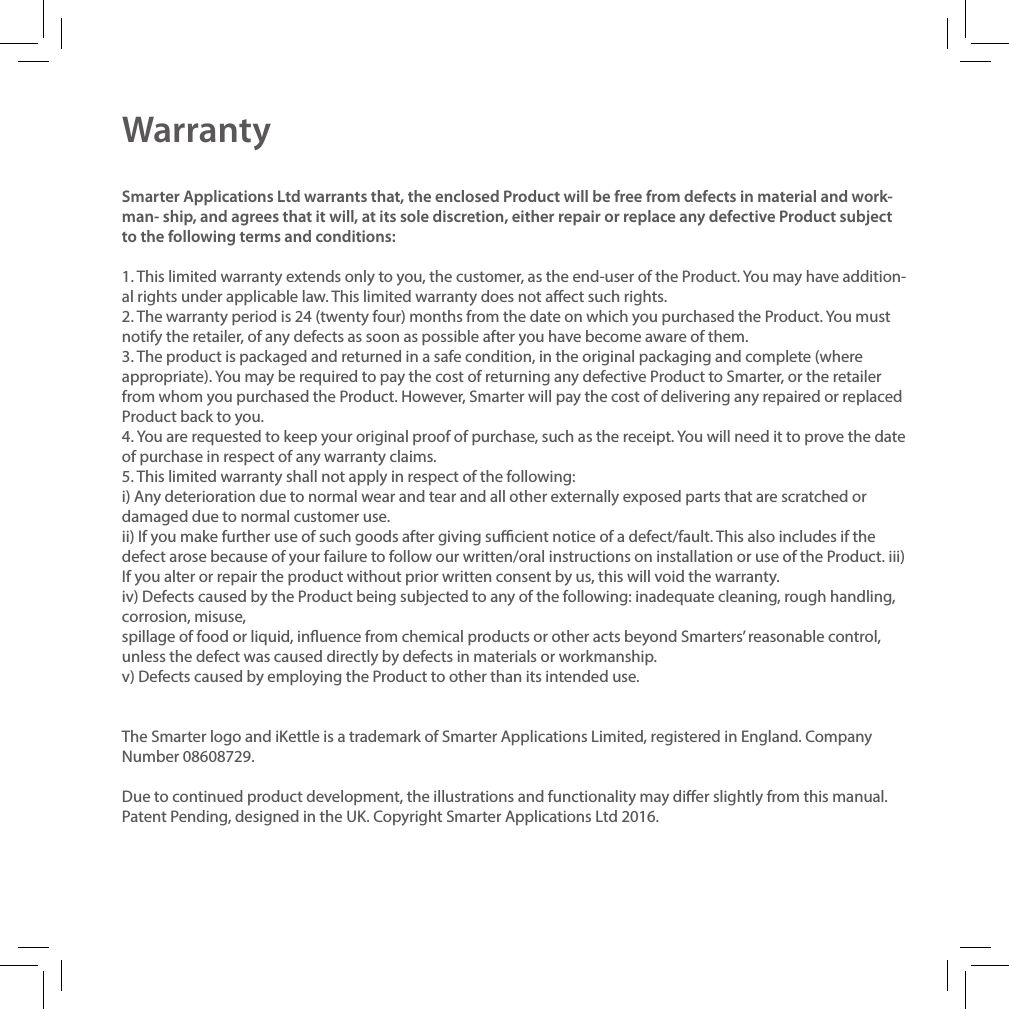 WarrantySmarter Applications Ltd warrants that, the enclosed Product will be free from defects in material and work-man- ship, and agrees that it will, at its sole discretion, either repair or replace any defective Product subject to the following terms and conditions:1. This limited warranty extends only to you, the customer, as the end-user of the Product. You may have addition- al rights under applicable law. This limited warranty does not aect such rights.2. The warranty period is 24 (twenty four) months from the date on which you purchased the Product. You must notify the retailer, of any defects as soon as possible after you have become aware of them.3. The product is packaged and returned in a safe condition, in the original packaging and complete (where appropriate). You may be required to pay the cost of returning any defective Product to Smarter, or the retailer from whom you purchased the Product. However, Smarter will pay the cost of delivering any repaired or replaced Product back to you.4. You are requested to keep your original proof of purchase, such as the receipt. You will need it to prove the date of purchase in respect of any warranty claims.5. This limited warranty shall not apply in respect of the following:i) Any deterioration due to normal wear and tear and all other externally exposed parts that are scratched or damaged due to normal customer use.ii) If you make further use of such goods after giving sucient notice of a defect/fault. This also includes if the defect arose because of your failure to follow our written/oral instructions on installation or use of the Product. iii) If you alter or repair the product without prior written consent by us, this will void the warranty.iv) Defects caused by the Product being subjected to any of the following: inadequate cleaning, rough handling, corrosion, misuse,spillage of food or liquid, inuence from chemical products or other acts beyond Smarters&rsquo; reasonable control, unless the defect was caused directly by defects in materials or workmanship.v) Defects caused by employing the Product to other than its intended use.The Smarter logo and iKettle is a trademark of Smarter Applications Limited, registered in England. Company Number 08608729.Due to continued product development, the illustrations and functionality may dier slightly from this manual. Patent Pending, designed in the UK. Copyright Smarter Applications Ltd 2016.