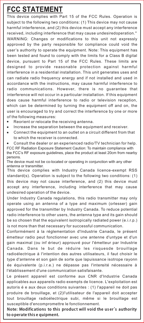 This  device  complies  with  Part  15  of  the  FCC  Rules.  Operation  is subject to the following two conditions: (1) This device may not cause harmful interference, and (2) this device must accept any interference received, including interference that may cause undesiredoperation.&quot;WARNING:  Changes  or  modifications  to  this  unit  not  expressly approved  by  the  party  responsible  for  compliance  could  void  the user’s authority to operate the equipment. Note: This equipment has been  tested  and  found  to  comply  with  the  limits for  a  Class  B  digital device,  pursuant  to  Part  15  of  the  FCC  Rules.  These  limits  are designed  to  provide  reasonable  protection  against  harmful interference in a residential installation. This unit generates uses and can  radiate radio frequency  energy  and if  not  installed  and used  in accordance with the instructions, may cause harmful interference to radio  communications.  However,  there  is  no  guarantee  that interference will not occur in a particular installation. If this equipment does  cause  harmful  interference  to  radio  or  television  reception, which  can  be  determined by turning the equipment  off  and  on,  the user is encouraged to try and correct the interference by one or more of the following measures:This  device  complies  with  Industry  Canada  licence-exempt  RSS standard(s). Operation is subject to the following two conditions: (1) this  device  may  not  cause  interference,  and  (2)  this  device  must accept  any  interference,  including  interference  that  may  cause undesired operation of the device.Under  Industry Canada  regulations, this  radio transmitter  may only operate  using  an  antenna  of  a  type  and  maximum  (orlesser)  gain approved for the transmitter by Industry Canada. To reduce potential radio interference to other users, the antenna type and its gain should be so chosen that the equivalent isotropically radiated power (e.i.r.p.) is not more than that necessary for successful communication.Conformément  à  la  réglementation  d&apos;Industrie  Canada,  le  présent émetteur  radio peut  fonctionner  avec une  antenne  d&apos;untype  et d&apos;un gain  maximal (ou  inf  érieur) approuvé  pour l&apos;émetteur  par  Industrie Ca n ad a.  Da n s  le  but  de  ré du i re  le s  ris q ue sd e  br ou il l ag e radioélectrique  à l&apos;intention des  autres  utilisateurs, il faut  choisir  le type d&apos;antenne et son gain de sorte que lapuissance isotrope rayonn ée  équivalente  (p.i.r.e.)  ne  dépasse  pas  l&apos;intensité  nécessaire  à l&apos;établissement d&apos;une communication satisfaisante.Le  présent  appareil  est  conforme  aux  CNR  d&apos;Industrie  Canada applicables aux appareils radio exempts de licence. L&apos;exploitation est autoris é e aux deux conditions suivantes : (1) l&apos;appareil ne doit pas produire  de  brouillage,  et  (2)l&apos;utilisateur  de  l&apos;appareil  doit  accepter tout  brouillage  radioélectrique  subi,  même  si  le  brouillage  est susceptible d&apos;encompromettre le fonctionnement.Note:  Modific ations  to  this  produc t will  void the us er’s  authority to o perate this e quipment.Reorient or relocate the receiving antenna.Increase the separation between the equipment and receiver.Connect the equipment to an outlet on a circuit different from that to which the receiver is connected.Consult the dealer or an experienced radio/TV technician for help.                  FCC RF Radiation Exposure Statement Caution: To maintain compliance with the FCC’s RF exposure guidelines, place the product at least 20cm from nearby persons.The device must not be co-located or operating in conjunction with any other antenna or transmitter.