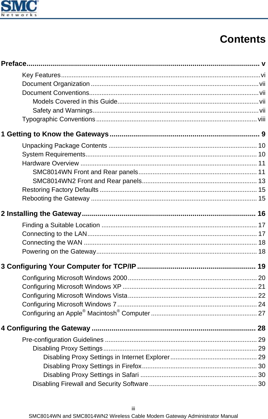  iii SMC8014WN and SMC8014WN2 Wireless Cable Modem Gateway Administrator Manual Contents Preface...................................................................................................................... v Key Features.................................................................................................................vi Document Organization ...............................................................................................vii Document Conventions................................................................................................vii Models Covered in this Guide................................................................................vii Safety and Warnings..............................................................................................vii Typographic Conventions ........................................................................................... viii 1 Getting to Know the Gateways............................................................................ 9 Unpacking Package Contents .................................................................................... 10 System Requirements................................................................................................. 10 Hardware Overview .................................................................................................... 11 SMC8014WN Front and Rear panels................................................................... 11 SMC8014WN2 Front and Rear panels................................................................. 13 Restoring Factory Defaults ......................................................................................... 15 Rebooting the Gateway .............................................................................................. 15 2 Installing the Gateway........................................................................................ 16 Finding a Suitable Location ........................................................................................ 17 Connecting to the LAN................................................................................................ 17 Connecting the WAN .................................................................................................. 18 Powering on the Gateway........................................................................................... 18 3 Configuring Your Computer for TCP/IP ............................................................ 19 Configuring Microsoft Windows 2000......................................................................... 20 Configuring Microsoft Windows XP ............................................................................ 21 Configuring Microsoft Windows Vista......................................................................... 22 Configuring Microsoft Windows 7............................................................................... 24 Configuring an Apple® Macintosh® Computer ............................................................ 27 4 Configuring the Gateway ................................................................................... 28 Pre-configuration Guidelines ...................................................................................... 29 Disabling Proxy Settings....................................................................................... 29 Disabling Proxy Settings in Internet Explorer................................................. 29 Disabling Proxy Settings in Firefox................................................................. 30 Disabling Proxy Settings in Safari .................................................................. 30 Disabling Firewall and Security Software............................................................. 30 
