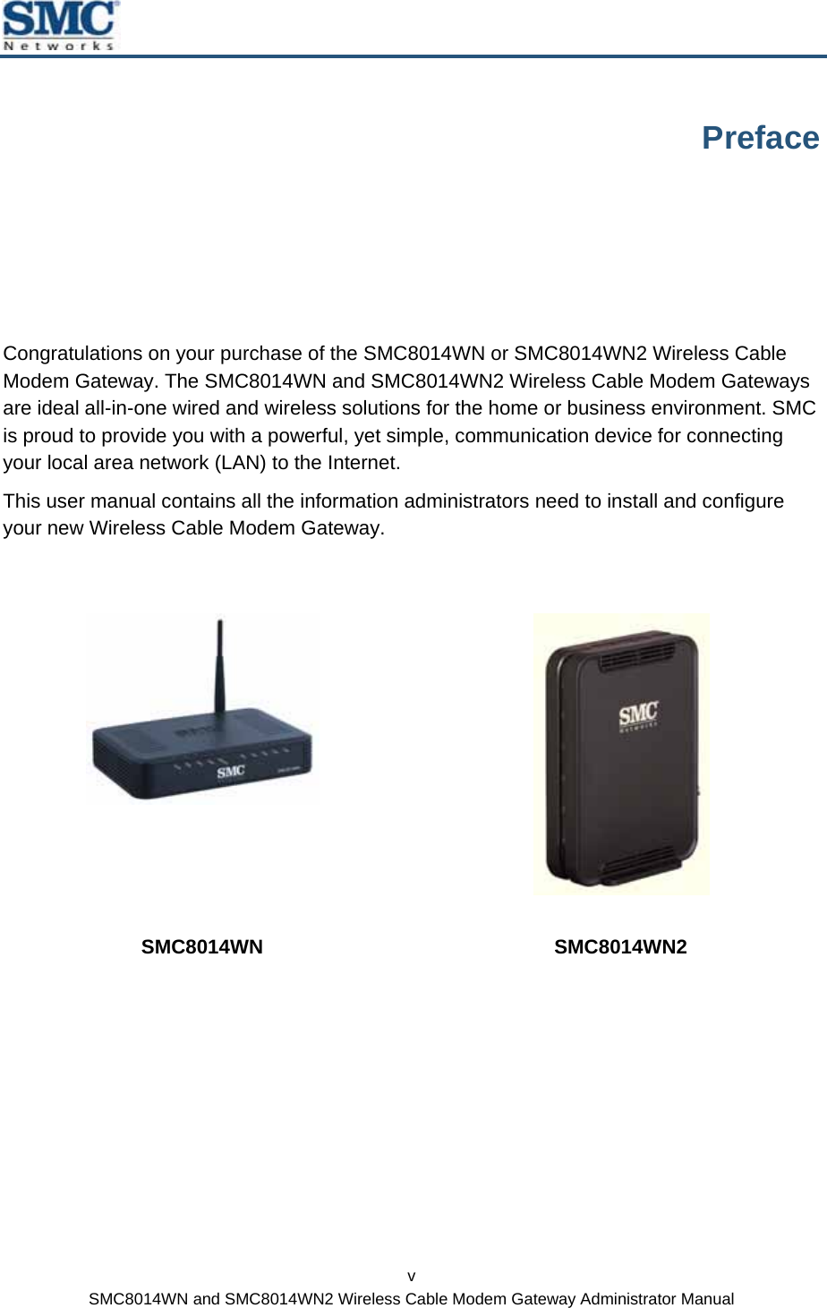  v SMC8014WN and SMC8014WN2 Wireless Cable Modem Gateway Administrator Manual Preface Congratulations on your purchase of the SMC8014WN or SMC8014WN2 Wireless Cable Modem Gateway. The SMC8014WN and SMC8014WN2 Wireless Cable Modem Gateways are ideal all-in-one wired and wireless solutions for the home or business environment. SMC is proud to provide you with a powerful, yet simple, communication device for connecting your local area network (LAN) to the Internet. This user manual contains all the information administrators need to install and configure your new Wireless Cable Modem Gateway.    SMC8014WN SMC8014WN2  