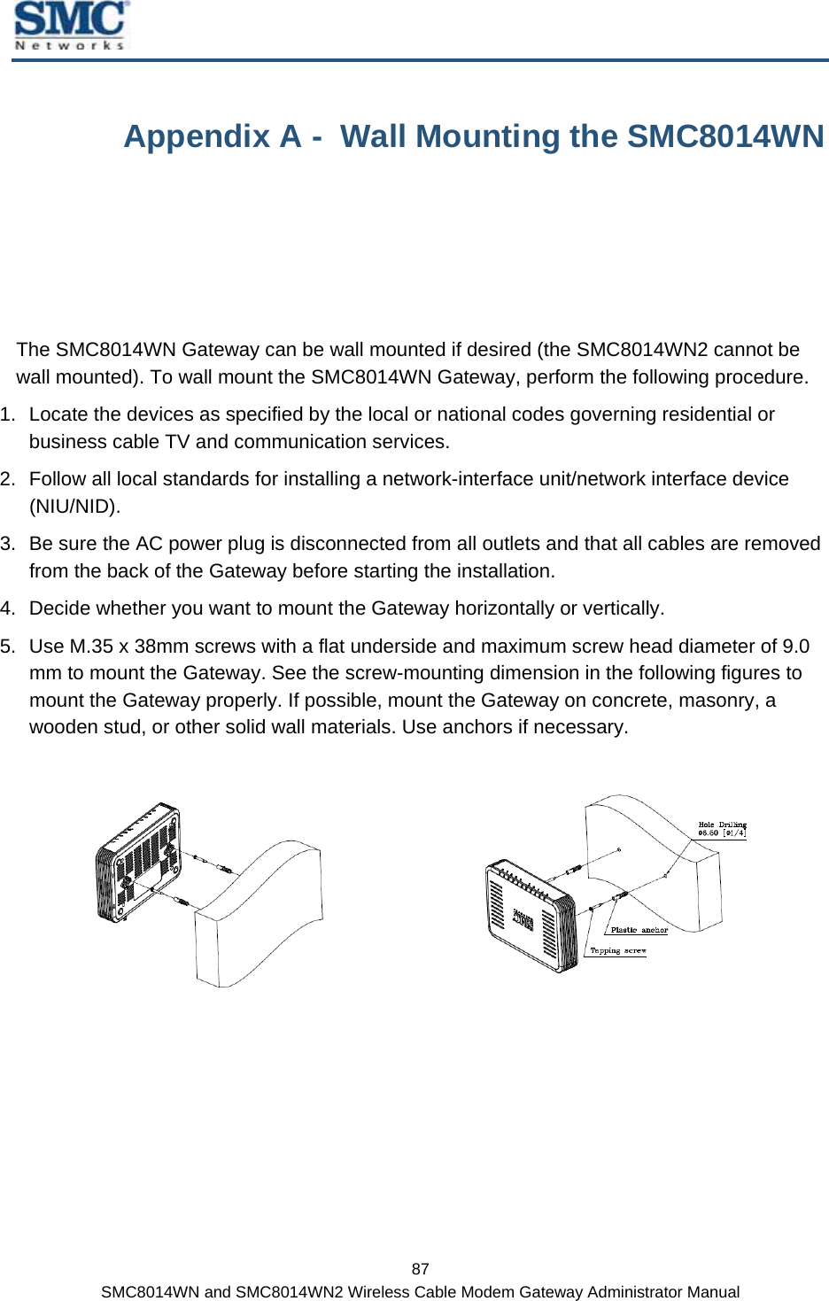  87 SMC8014WN and SMC8014WN2 Wireless Cable Modem Gateway Administrator Manual Appendix A -  Wall Mounting the SMC8014WN The SMC8014WN Gateway can be wall mounted if desired (the SMC8014WN2 cannot be wall mounted). To wall mount the SMC8014WN Gateway, perform the following procedure.  1.  Locate the devices as specified by the local or national codes governing residential or business cable TV and communication services.  2.  Follow all local standards for installing a network-interface unit/network interface device (NIU/NID). 3.  Be sure the AC power plug is disconnected from all outlets and that all cables are removed from the back of the Gateway before starting the installation. 4.  Decide whether you want to mount the Gateway horizontally or vertically. 5.  Use M.35 x 38mm screws with a flat underside and maximum screw head diameter of 9.0 mm to mount the Gateway. See the screw-mounting dimension in the following figures to mount the Gateway properly. If possible, mount the Gateway on concrete, masonry, a wooden stud, or other solid wall materials. Use anchors if necessary.     
