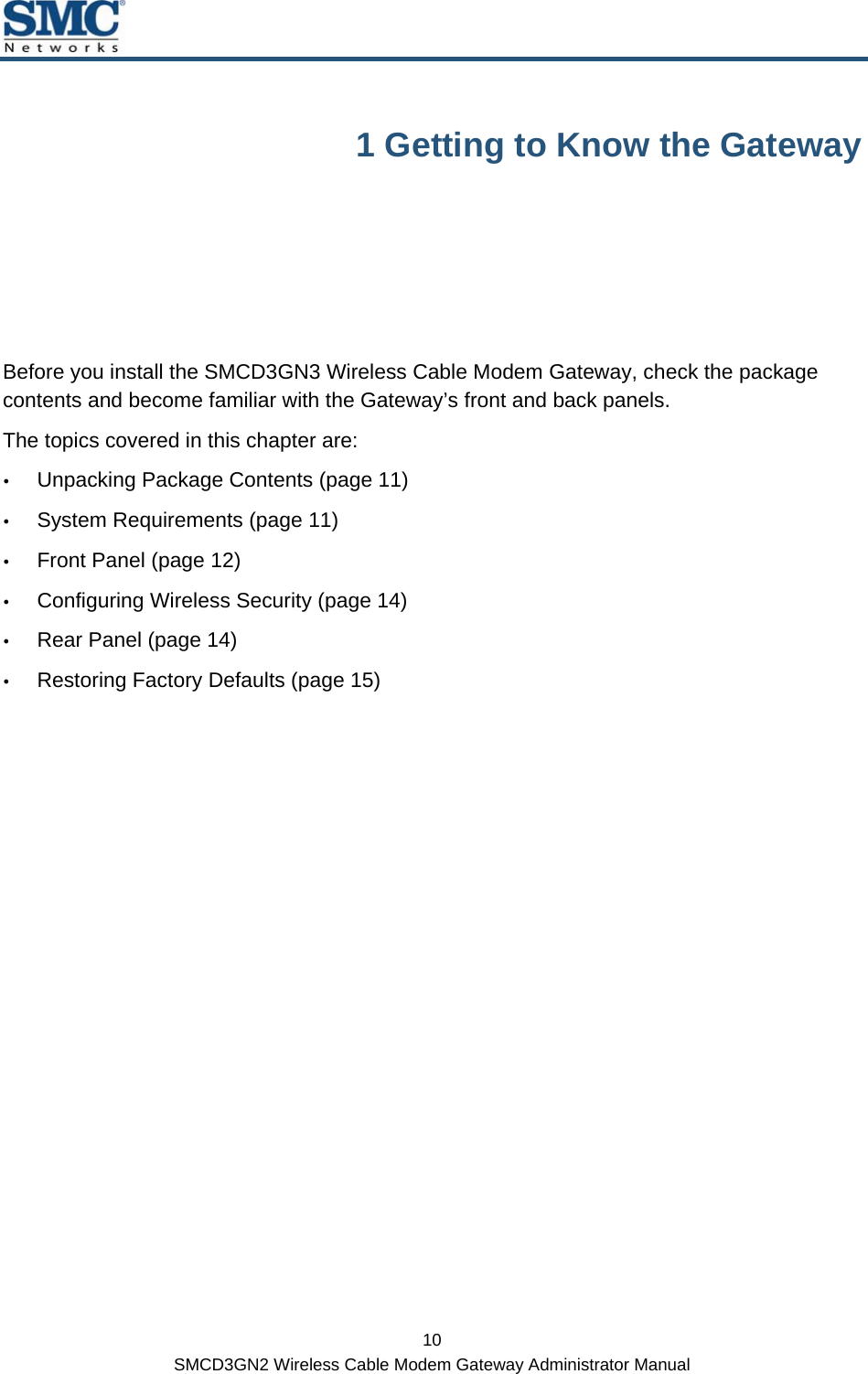  10 SMCD3GN2 Wireless Cable Modem Gateway Administrator Manual 1 Getting to Know the Gateway Before you install the SMCD3GN3 Wireless Cable Modem Gateway, check the package contents and become familiar with the Gateway’s front and back panels. The topics covered in this chapter are: y Unpacking Package Contents (page 11) y System Requirements (page 11) y Front Panel (page 12) y Configuring Wireless Security (page 14) y Rear Panel (page 14) y Restoring Factory Defaults (page 15) 