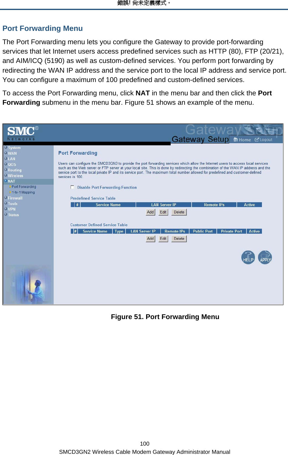 錯誤! 尚未定義樣式。 100 SMCD3GN2 Wireless Cable Modem Gateway Administrator Manual Port Forwarding Menu The Port Forwarding menu lets you configure the Gateway to provide port-forwarding services that let Internet users access predefined services such as HTTP (80), FTP (20/21), and AIM/ICQ (5190) as well as custom-defined services. You perform port forwarding by redirecting the WAN IP address and the service port to the local IP address and service port. You can configure a maximum of 100 predefined and custom-defined services. To access the Port Forwarding menu, click NAT in the menu bar and then click the Port Forwarding submenu in the menu bar. Figure 51 shows an example of the menu.     Figure 51. Port Forwarding Menu 