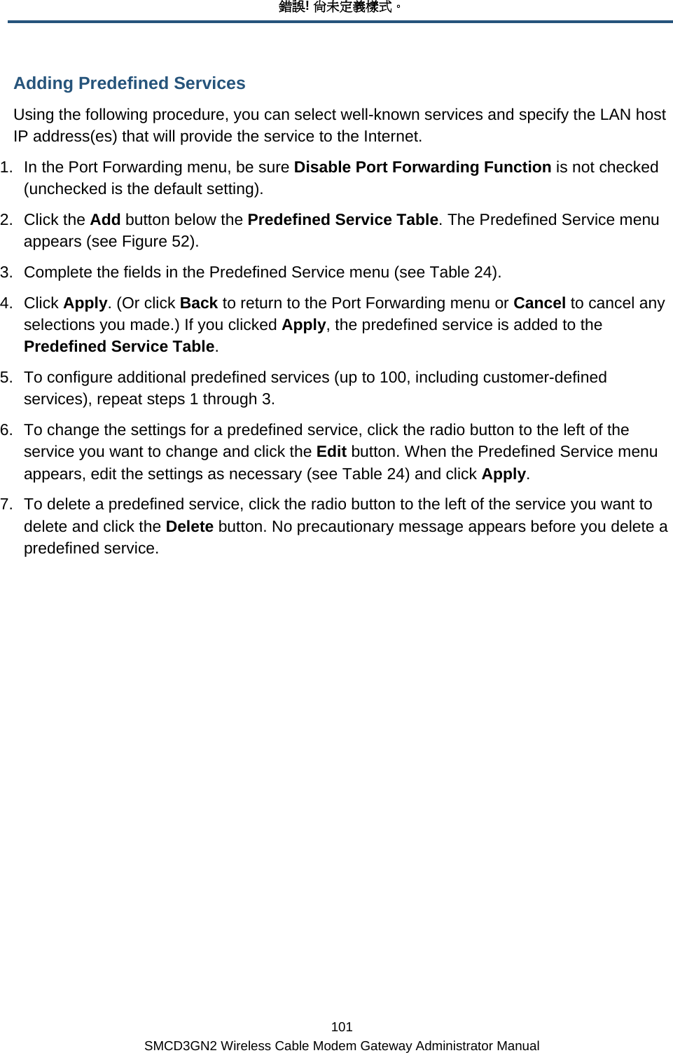 錯誤! 尚未定義樣式。 101 SMCD3GN2 Wireless Cable Modem Gateway Administrator Manual Adding Predefined Services Using the following procedure, you can select well-known services and specify the LAN host IP address(es) that will provide the service to the Internet. 1.  In the Port Forwarding menu, be sure Disable Port Forwarding Function is not checked (unchecked is the default setting). 2. Click the Add button below the Predefined Service Table. The Predefined Service menu appears (see Figure 52). 3.  Complete the fields in the Predefined Service menu (see Table 24).  4. Click Apply. (Or click Back to return to the Port Forwarding menu or Cancel to cancel any selections you made.) If you clicked Apply, the predefined service is added to the Predefined Service Table. 5.  To configure additional predefined services (up to 100, including customer-defined services), repeat steps 1 through 3.  6.  To change the settings for a predefined service, click the radio button to the left of the service you want to change and click the Edit button. When the Predefined Service menu appears, edit the settings as necessary (see Table 24) and click Apply. 7.  To delete a predefined service, click the radio button to the left of the service you want to delete and click the Delete button. No precautionary message appears before you delete a predefined service. 