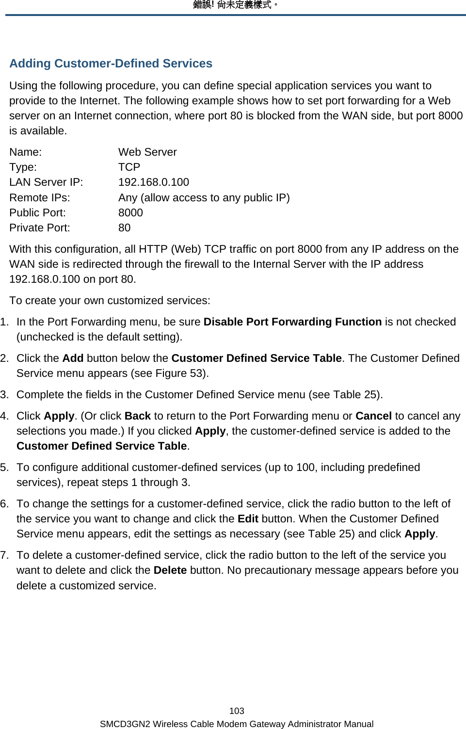 錯誤! 尚未定義樣式。 103 SMCD3GN2 Wireless Cable Modem Gateway Administrator Manual Adding Customer-Defined Services Using the following procedure, you can define special application services you want to provide to the Internet. The following example shows how to set port forwarding for a Web server on an Internet connection, where port 80 is blocked from the WAN side, but port 8000 is available. Name:   Web Server Type:   TCP LAN Server IP:  192.168.0.100 Remote IPs:    Any (allow access to any public IP) Public Port:     8000 Private Port:     80 With this configuration, all HTTP (Web) TCP traffic on port 8000 from any IP address on the WAN side is redirected through the firewall to the Internal Server with the IP address 192.168.0.100 on port 80. To create your own customized services: 1.  In the Port Forwarding menu, be sure Disable Port Forwarding Function is not checked (unchecked is the default setting). 2. Click the Add button below the Customer Defined Service Table. The Customer Defined Service menu appears (see Figure 53). 3.  Complete the fields in the Customer Defined Service menu (see Table 25).  4. Click Apply. (Or click Back to return to the Port Forwarding menu or Cancel to cancel any selections you made.) If you clicked Apply, the customer-defined service is added to the Customer Defined Service Table. 5.  To configure additional customer-defined services (up to 100, including predefined services), repeat steps 1 through 3. 6.  To change the settings for a customer-defined service, click the radio button to the left of the service you want to change and click the Edit button. When the Customer Defined Service menu appears, edit the settings as necessary (see Table 25) and click Apply. 7.  To delete a customer-defined service, click the radio button to the left of the service you want to delete and click the Delete button. No precautionary message appears before you delete a customized service. 