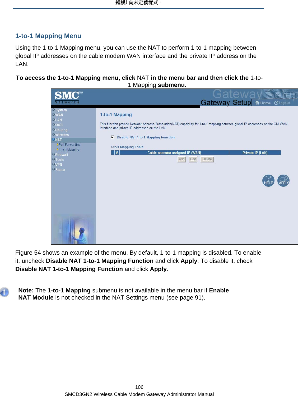 錯誤! 尚未定義樣式。 106 SMCD3GN2 Wireless Cable Modem Gateway Administrator Manual 1-to-1 Mapping Menu Using the 1-to-1 Mapping menu, you can use the NAT to perform 1-to-1 mapping between global IP addresses on the cable modem WAN interface and the private IP address on the LAN. To access the 1-to-1 Mapping menu, click NAT in the menu bar and then click the 1-to-1 Mapping submenu.  Figure 54 shows an example of the menu. By default, 1-to-1 mapping is disabled. To enable it, uncheck Disable NAT 1-to-1 Mapping Function and click Apply. To disable it, check Disable NAT 1-to-1 Mapping Function and click Apply.    Note: The 1-to-1 Mapping submenu is not available in the menu bar if Enable NAT Module is not checked in the NAT Settings menu (see page 91). 