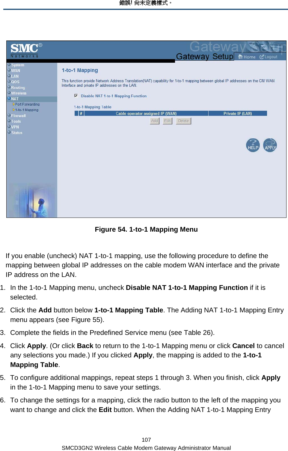 錯誤! 尚未定義樣式。 107 SMCD3GN2 Wireless Cable Modem Gateway Administrator Manual   Figure 54. 1-to-1 Mapping Menu  If you enable (uncheck) NAT 1-to-1 mapping, use the following procedure to define the mapping between global IP addresses on the cable modem WAN interface and the private IP address on the LAN. 1.  In the 1-to-1 Mapping menu, uncheck Disable NAT 1-to-1 Mapping Function if it is selected. 2. Click the Add button below 1-to-1 Mapping Table. The Adding NAT 1-to-1 Mapping Entry menu appears (see Figure 55). 3.  Complete the fields in the Predefined Service menu (see Table 26).  4. Click Apply. (Or click Back to return to the 1-to-1 Mapping menu or click Cancel to cancel any selections you made.) If you clicked Apply, the mapping is added to the 1-to-1 Mapping Table. 5.  To configure additional mappings, repeat steps 1 through 3. When you finish, click Apply in the 1-to-1 Mapping menu to save your settings. 6.  To change the settings for a mapping, click the radio button to the left of the mapping you want to change and click the Edit button. When the Adding NAT 1-to-1 Mapping Entry 