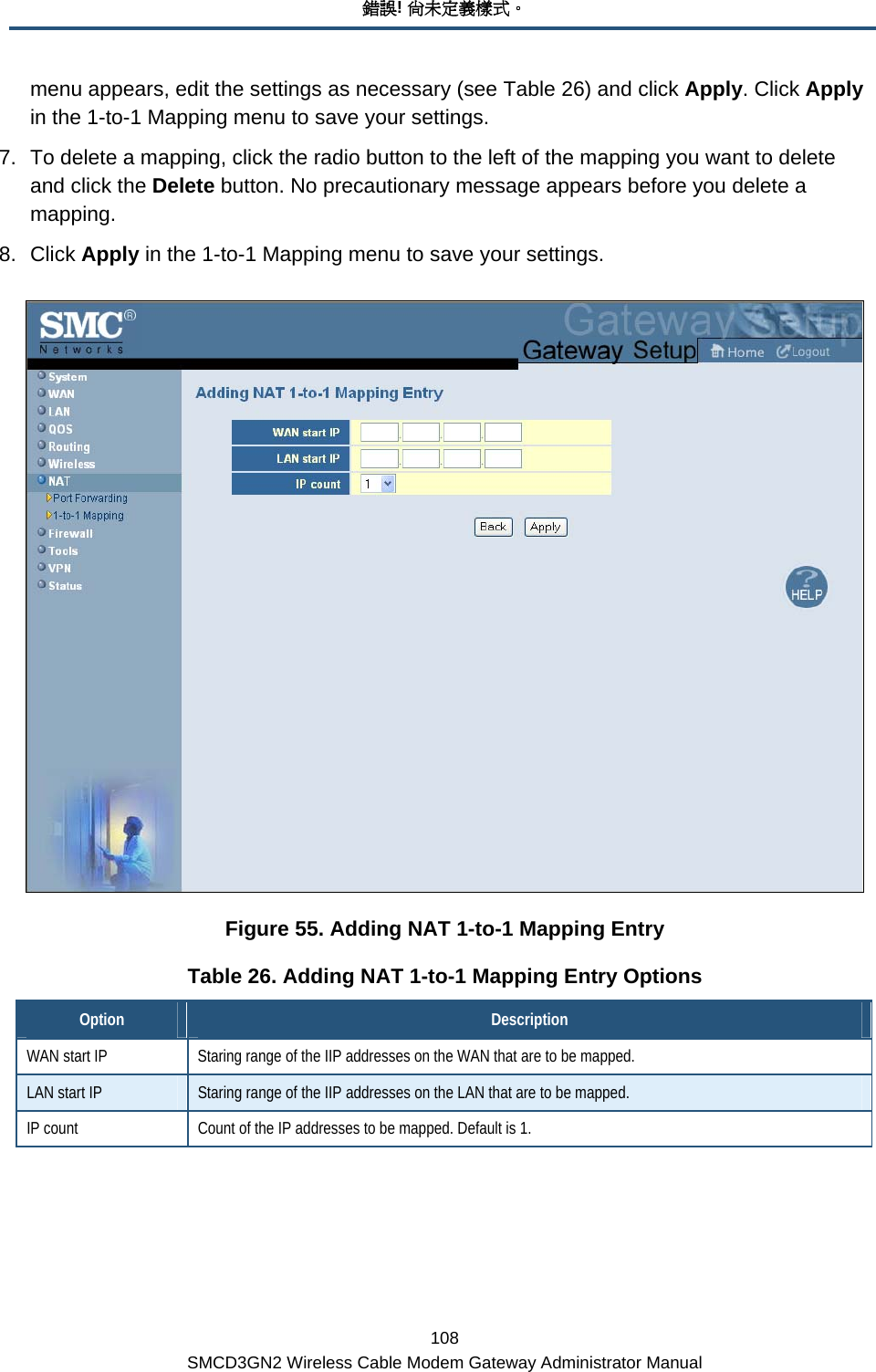 錯誤! 尚未定義樣式。 108 SMCD3GN2 Wireless Cable Modem Gateway Administrator Manual menu appears, edit the settings as necessary (see Table 26) and click Apply. Click Apply in the 1-to-1 Mapping menu to save your settings. 7.  To delete a mapping, click the radio button to the left of the mapping you want to delete and click the Delete button. No precautionary message appears before you delete a mapping.  8. Click Apply in the 1-to-1 Mapping menu to save your settings.  Figure 55. Adding NAT 1-to-1 Mapping Entry Table 26. Adding NAT 1-to-1 Mapping Entry Options Option  Description WAN start IP  Staring range of the IIP addresses on the WAN that are to be mapped. LAN start IP  Staring range of the IIP addresses on the LAN that are to be mapped. IP count  Count of the IP addresses to be mapped. Default is 1.  