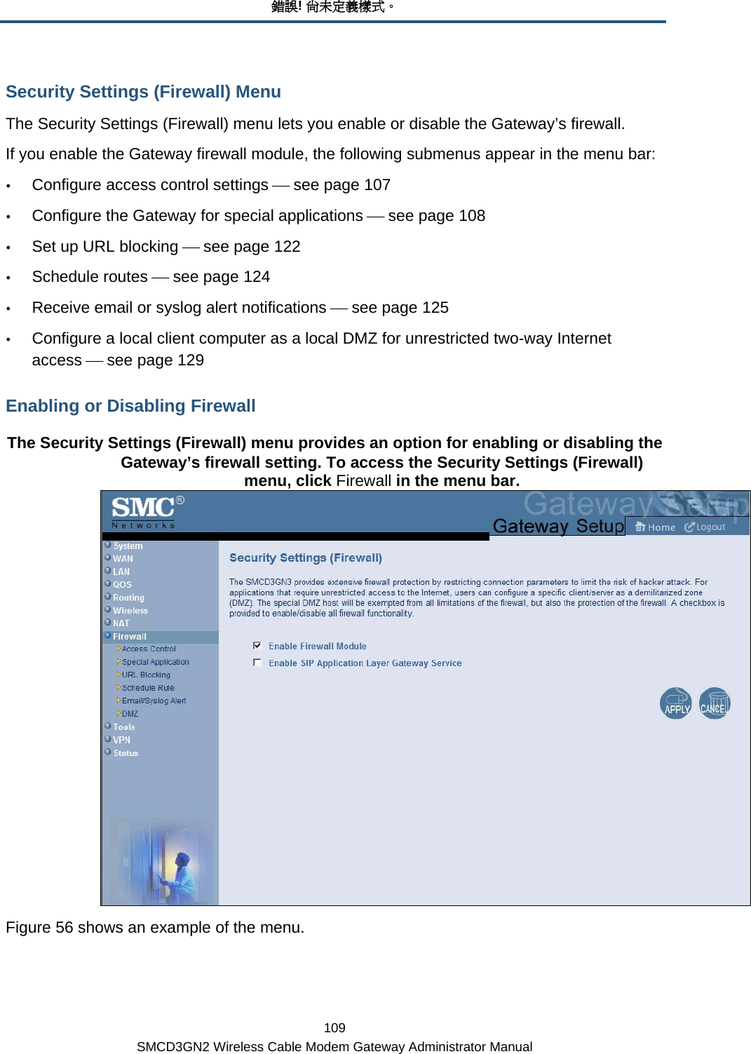 錯誤! 尚未定義樣式。 109 SMCD3GN2 Wireless Cable Modem Gateway Administrator Manual Security Settings (Firewall) Menu The Security Settings (Firewall) menu lets you enable or disable the Gateway’s firewall. If you enable the Gateway firewall module, the following submenus appear in the menu bar: y Configure access control settings ⎯ see page 107 y Configure the Gateway for special applications ⎯ see page 108 y Set up URL blocking ⎯ see page 122 y Schedule routes ⎯ see page 124 y Receive email or syslog alert notifications ⎯ see page 125 y Configure a local client computer as a local DMZ for unrestricted two-way Internet access ⎯ see page 129 Enabling or Disabling Firewall The Security Settings (Firewall) menu provides an option for enabling or disabling the Gateway’s firewall setting. To access the Security Settings (Firewall) menu, click Firewall in the menu bar.  Figure 56 shows an example of the menu. 