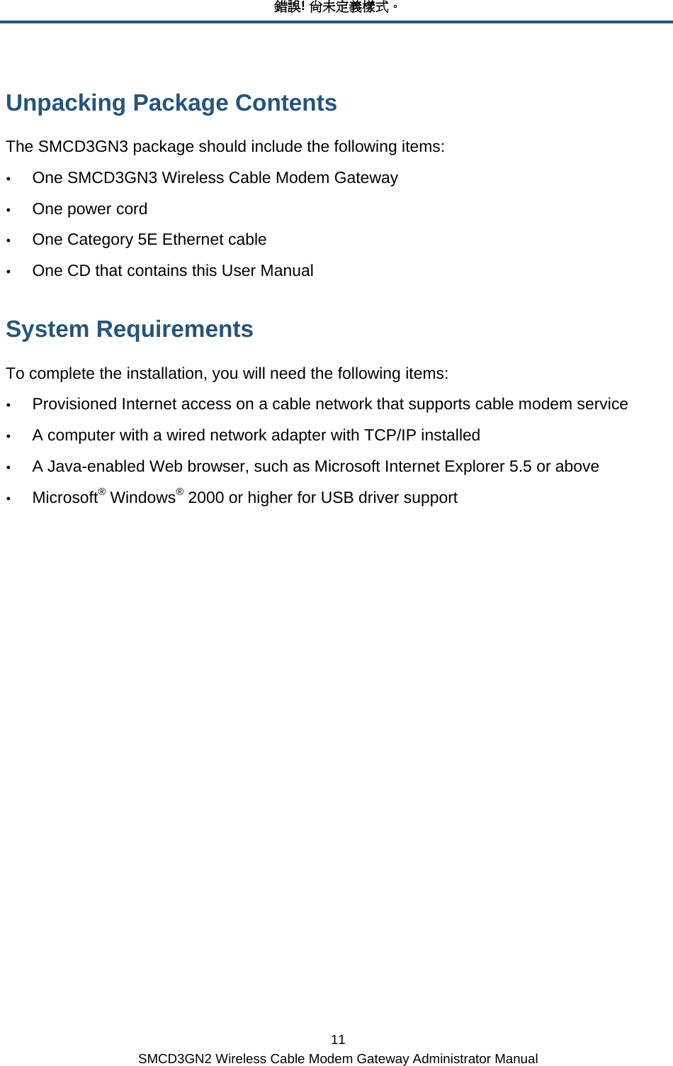 錯誤! 尚未定義樣式。 11 SMCD3GN2 Wireless Cable Modem Gateway Administrator Manual Unpacking Package Contents  The SMCD3GN3 package should include the following items: y One SMCD3GN3 Wireless Cable Modem Gateway y One power cord y One Category 5E Ethernet cable y One CD that contains this User Manual System Requirements  To complete the installation, you will need the following items:  y Provisioned Internet access on a cable network that supports cable modem service y A computer with a wired network adapter with TCP/IP installed y A Java-enabled Web browser, such as Microsoft Internet Explorer 5.5 or above y Microsoft® Windows® 2000 or higher for USB driver support 