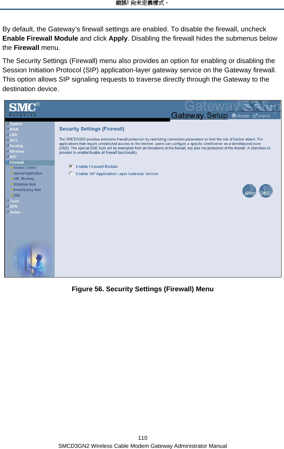 錯誤! 尚未定義樣式。 110 SMCD3GN2 Wireless Cable Modem Gateway Administrator Manual By default, the Gateway’s firewall settings are enabled. To disable the firewall, uncheck Enable Firewall Module and click Apply. Disabling the firewall hides the submenus below the Firewall menu. The Security Settings (Firewall) menu also provides an option for enabling or disabling the Session Initiation Protocol (SIP) application-layer gateway service on the Gateway firewall. This option allows SIP signaling requests to traverse directly through the Gateway to the destination device.  Figure 56. Security Settings (Firewall) Menu 