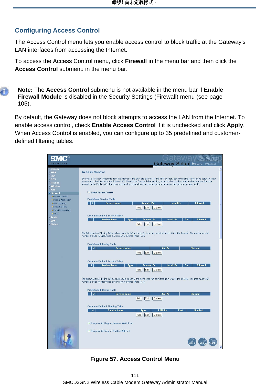 錯誤! 尚未定義樣式。 111 SMCD3GN2 Wireless Cable Modem Gateway Administrator Manual Configuring Access Control The Access Control menu lets you enable access control to block traffic at the Gateway&apos;s LAN interfaces from accessing the Internet.  To access the Access Control menu, click Firewall in the menu bar and then click the Access Control submenu in the menu bar.     Note: The Access Control submenu is not available in the menu bar if Enable Firewall Module is disabled in the Security Settings (Firewall) menu (see page 105). By default, the Gateway does not block attempts to access the LAN from the Internet. To enable access control, check Enable Access Control if it is unchecked and click Apply. When Access Control is enabled, you can configure up to 35 predefined and customer-defined filtering tables.  Figure 57. Access Control Menu 