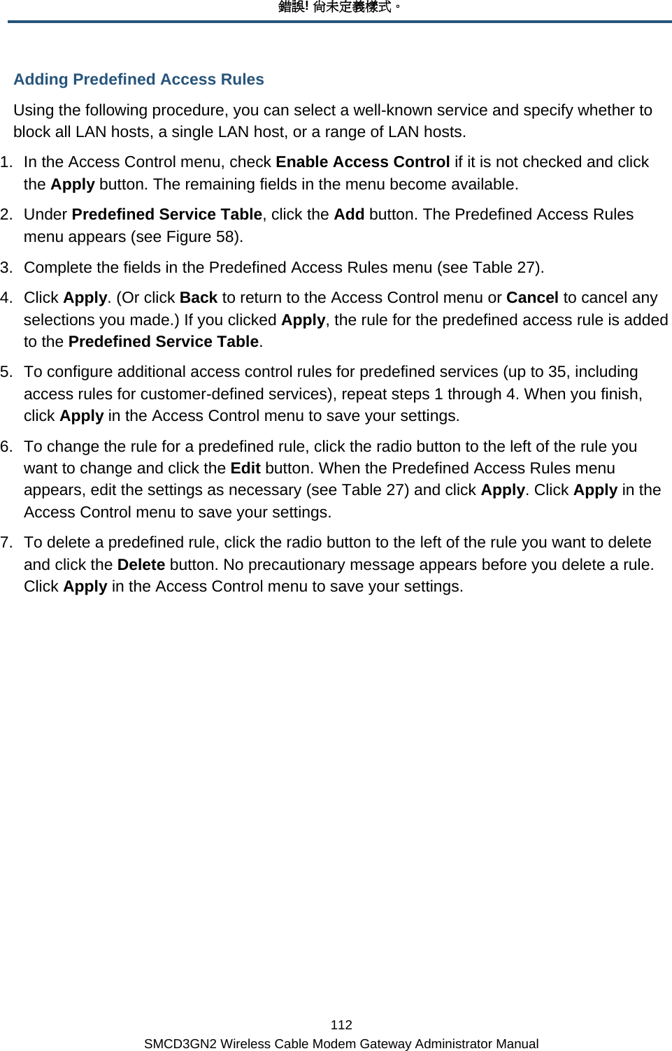 錯誤! 尚未定義樣式。 112 SMCD3GN2 Wireless Cable Modem Gateway Administrator Manual Adding Predefined Access Rules Using the following procedure, you can select a well-known service and specify whether to block all LAN hosts, a single LAN host, or a range of LAN hosts. 1.  In the Access Control menu, check Enable Access Control if it is not checked and click the Apply button. The remaining fields in the menu become available. 2. Under Predefined Service Table, click the Add button. The Predefined Access Rules menu appears (see Figure 58). 3.  Complete the fields in the Predefined Access Rules menu (see Table 27). 4. Click Apply. (Or click Back to return to the Access Control menu or Cancel to cancel any selections you made.) If you clicked Apply, the rule for the predefined access rule is added to the Predefined Service Table. 5.  To configure additional access control rules for predefined services (up to 35, including access rules for customer-defined services), repeat steps 1 through 4. When you finish, click Apply in the Access Control menu to save your settings. 6.  To change the rule for a predefined rule, click the radio button to the left of the rule you want to change and click the Edit button. When the Predefined Access Rules menu appears, edit the settings as necessary (see Table 27) and click Apply. Click Apply in the Access Control menu to save your settings. 7.  To delete a predefined rule, click the radio button to the left of the rule you want to delete and click the Delete button. No precautionary message appears before you delete a rule. Click Apply in the Access Control menu to save your settings. 