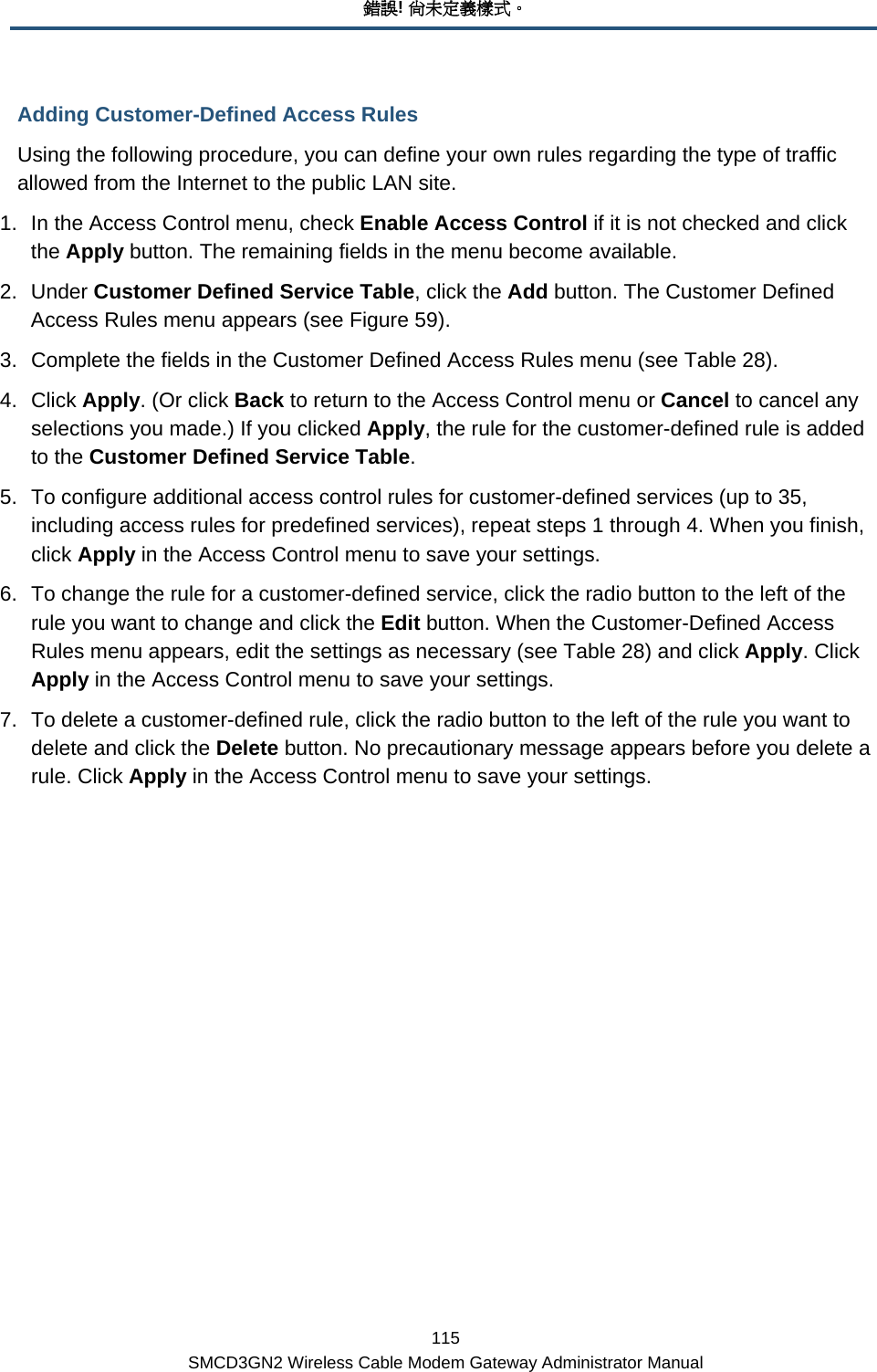 錯誤! 尚未定義樣式。 115 SMCD3GN2 Wireless Cable Modem Gateway Administrator Manual Adding Customer-Defined Access Rules Using the following procedure, you can define your own rules regarding the type of traffic allowed from the Internet to the public LAN site.  1.  In the Access Control menu, check Enable Access Control if it is not checked and click the Apply button. The remaining fields in the menu become available. 2. Under Customer Defined Service Table, click the Add button. The Customer Defined Access Rules menu appears (see Figure 59). 3.  Complete the fields in the Customer Defined Access Rules menu (see Table 28). 4. Click Apply. (Or click Back to return to the Access Control menu or Cancel to cancel any selections you made.) If you clicked Apply, the rule for the customer-defined rule is added to the Customer Defined Service Table. 5.  To configure additional access control rules for customer-defined services (up to 35, including access rules for predefined services), repeat steps 1 through 4. When you finish, click Apply in the Access Control menu to save your settings. 6.  To change the rule for a customer-defined service, click the radio button to the left of the rule you want to change and click the Edit button. When the Customer-Defined Access Rules menu appears, edit the settings as necessary (see Table 28) and click Apply. Click Apply in the Access Control menu to save your settings. 7.  To delete a customer-defined rule, click the radio button to the left of the rule you want to delete and click the Delete button. No precautionary message appears before you delete a rule. Click Apply in the Access Control menu to save your settings. 