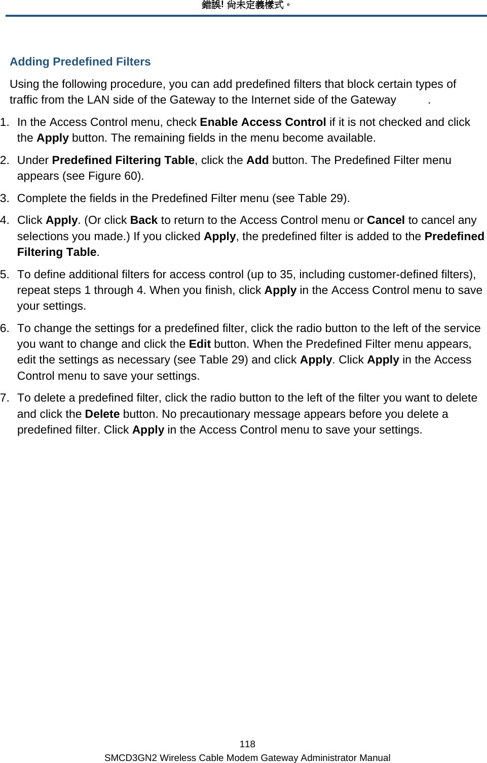 錯誤! 尚未定義樣式。 118 SMCD3GN2 Wireless Cable Modem Gateway Administrator Manual Adding Predefined Filters Using the following procedure, you can add predefined filters that block certain types of traffic from the LAN side of the Gateway to the Internet side of the Gateway  . 1.  In the Access Control menu, check Enable Access Control if it is not checked and click the Apply button. The remaining fields in the menu become available. 2. Under Predefined Filtering Table, click the Add button. The Predefined Filter menu appears (see Figure 60). 3.  Complete the fields in the Predefined Filter menu (see Table 29). 4. Click Apply. (Or click Back to return to the Access Control menu or Cancel to cancel any selections you made.) If you clicked Apply, the predefined filter is added to the Predefined Filtering Table. 5.  To define additional filters for access control (up to 35, including customer-defined filters), repeat steps 1 through 4. When you finish, click Apply in the Access Control menu to save your settings. 6.  To change the settings for a predefined filter, click the radio button to the left of the service you want to change and click the Edit button. When the Predefined Filter menu appears, edit the settings as necessary (see Table 29) and click Apply. Click Apply in the Access Control menu to save your settings. 7.  To delete a predefined filter, click the radio button to the left of the filter you want to delete and click the Delete button. No precautionary message appears before you delete a predefined filter. Click Apply in the Access Control menu to save your settings. 