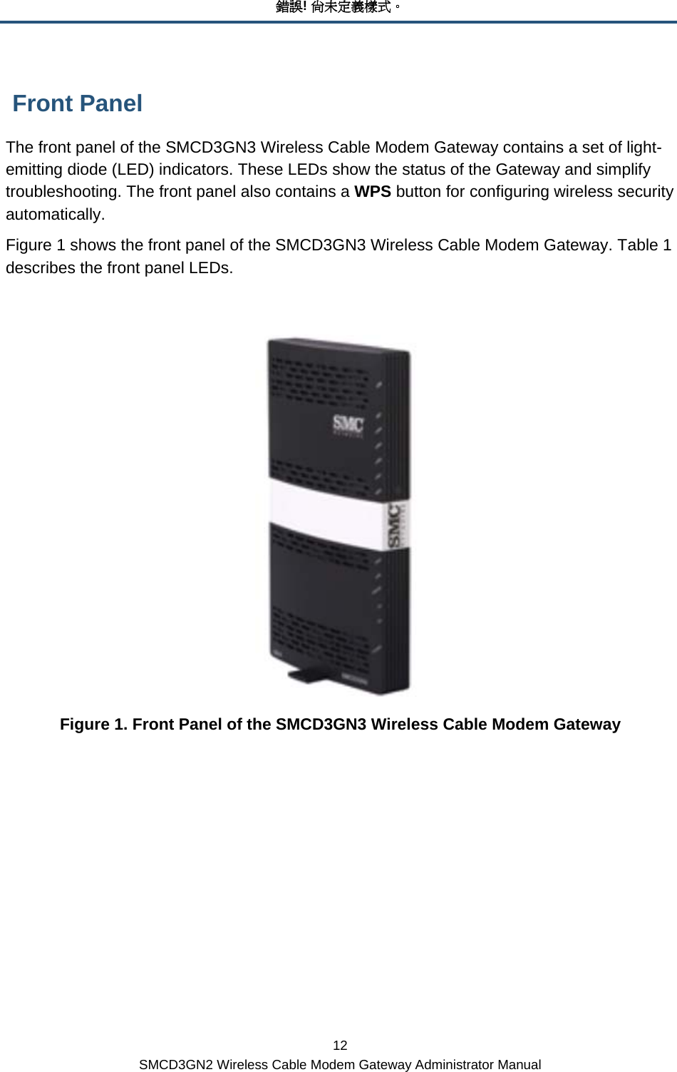 錯誤! 尚未定義樣式。 12 SMCD3GN2 Wireless Cable Modem Gateway Administrator Manual  Front Panel The front panel of the SMCD3GN3 Wireless Cable Modem Gateway contains a set of light-emitting diode (LED) indicators. These LEDs show the status of the Gateway and simplify troubleshooting. The front panel also contains a WPS button for configuring wireless security automatically. Figure 1 shows the front panel of the SMCD3GN3 Wireless Cable Modem Gateway. Table 1 describes the front panel LEDs.   Figure 1. Front Panel of the SMCD3GN3 Wireless Cable Modem Gateway 