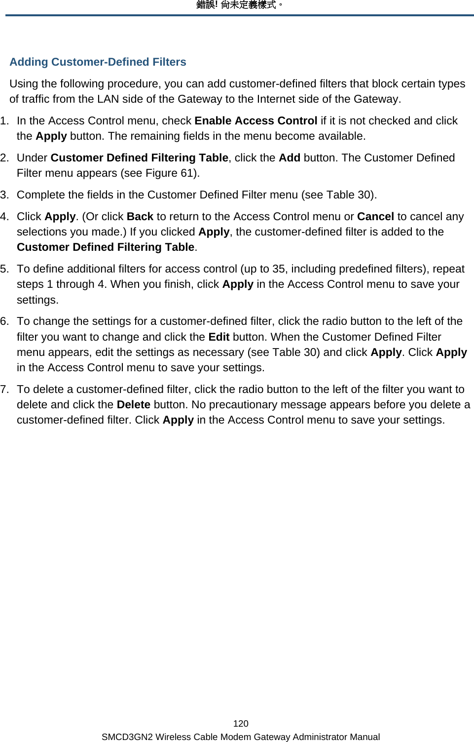 錯誤! 尚未定義樣式。 120 SMCD3GN2 Wireless Cable Modem Gateway Administrator Manual Adding Customer-Defined Filters Using the following procedure, you can add customer-defined filters that block certain types of traffic from the LAN side of the Gateway to the Internet side of the Gateway.  1.  In the Access Control menu, check Enable Access Control if it is not checked and click the Apply button. The remaining fields in the menu become available. 2. Under Customer Defined Filtering Table, click the Add button. The Customer Defined Filter menu appears (see Figure 61). 3.  Complete the fields in the Customer Defined Filter menu (see Table 30).  4. Click Apply. (Or click Back to return to the Access Control menu or Cancel to cancel any selections you made.) If you clicked Apply, the customer-defined filter is added to the Customer Defined Filtering Table. 5.  To define additional filters for access control (up to 35, including predefined filters), repeat steps 1 through 4. When you finish, click Apply in the Access Control menu to save your settings. 6.  To change the settings for a customer-defined filter, click the radio button to the left of the filter you want to change and click the Edit button. When the Customer Defined Filter menu appears, edit the settings as necessary (see Table 30) and click Apply. Click Apply in the Access Control menu to save your settings. 7.  To delete a customer-defined filter, click the radio button to the left of the filter you want to delete and click the Delete button. No precautionary message appears before you delete a customer-defined filter. Click Apply in the Access Control menu to save your settings. 