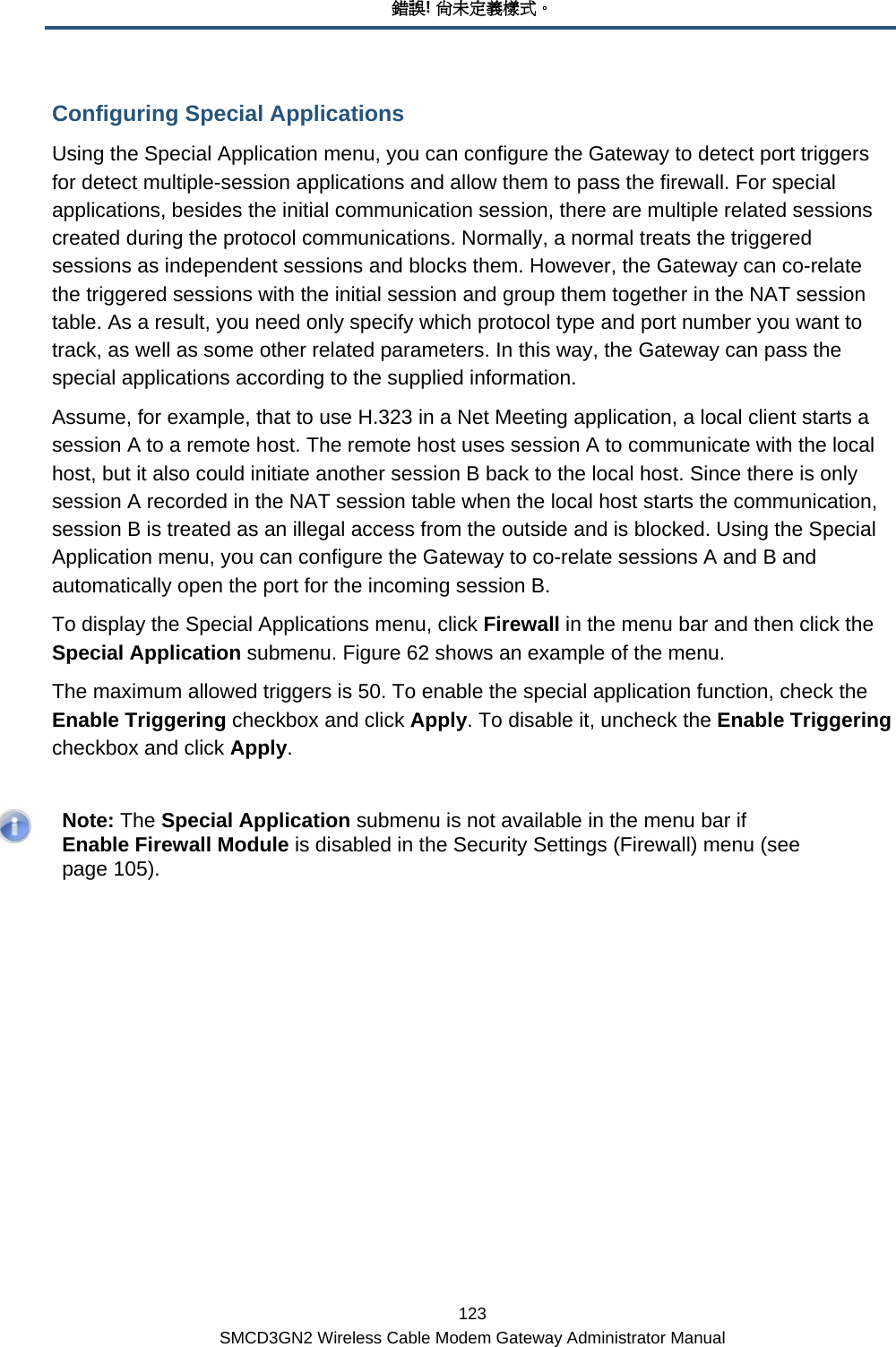 錯誤! 尚未定義樣式。 123 SMCD3GN2 Wireless Cable Modem Gateway Administrator Manual Configuring Special Applications Using the Special Application menu, you can configure the Gateway to detect port triggers for detect multiple-session applications and allow them to pass the firewall. For special applications, besides the initial communication session, there are multiple related sessions created during the protocol communications. Normally, a normal treats the triggered sessions as independent sessions and blocks them. However, the Gateway can co-relate the triggered sessions with the initial session and group them together in the NAT session table. As a result, you need only specify which protocol type and port number you want to track, as well as some other related parameters. In this way, the Gateway can pass the special applications according to the supplied information. Assume, for example, that to use H.323 in a Net Meeting application, a local client starts a session A to a remote host. The remote host uses session A to communicate with the local host, but it also could initiate another session B back to the local host. Since there is only session A recorded in the NAT session table when the local host starts the communication, session B is treated as an illegal access from the outside and is blocked. Using the Special Application menu, you can configure the Gateway to co-relate sessions A and B and automatically open the port for the incoming session B.  To display the Special Applications menu, click Firewall in the menu bar and then click the Special Application submenu. Figure 62 shows an example of the menu. The maximum allowed triggers is 50. To enable the special application function, check the Enable Triggering checkbox and click Apply. To disable it, uncheck the Enable Triggering checkbox and click Apply.    Note: The Special Application submenu is not available in the menu bar if Enable Firewall Module is disabled in the Security Settings (Firewall) menu (see page 105).   