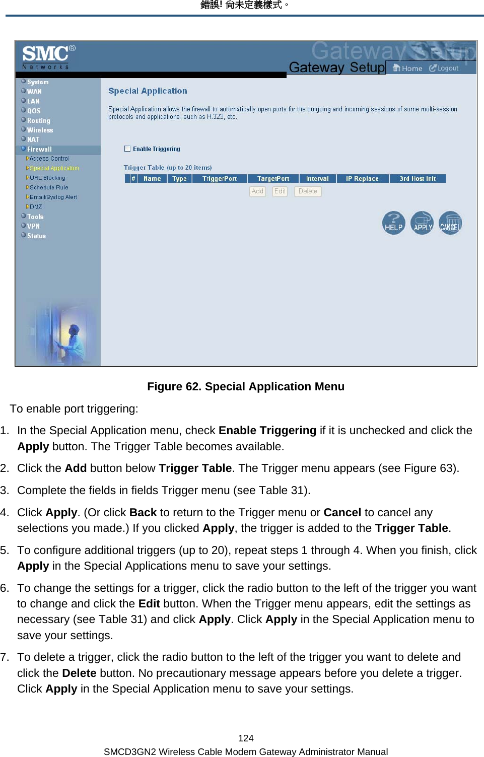 錯誤! 尚未定義樣式。 124 SMCD3GN2 Wireless Cable Modem Gateway Administrator Manual  Figure 62. Special Application Menu To enable port triggering: 1.  In the Special Application menu, check Enable Triggering if it is unchecked and click the Apply button. The Trigger Table becomes available.  2. Click the Add button below Trigger Table. The Trigger menu appears (see Figure 63). 3.  Complete the fields in fields Trigger menu (see Table 31).  4. Click Apply. (Or click Back to return to the Trigger menu or Cancel to cancel any selections you made.) If you clicked Apply, the trigger is added to the Trigger Table. 5.  To configure additional triggers (up to 20), repeat steps 1 through 4. When you finish, click Apply in the Special Applications menu to save your settings. 6.  To change the settings for a trigger, click the radio button to the left of the trigger you want to change and click the Edit button. When the Trigger menu appears, edit the settings as necessary (see Table 31) and click Apply. Click Apply in the Special Application menu to save your settings. 7.  To delete a trigger, click the radio button to the left of the trigger you want to delete and click the Delete button. No precautionary message appears before you delete a trigger. Click Apply in the Special Application menu to save your settings. 