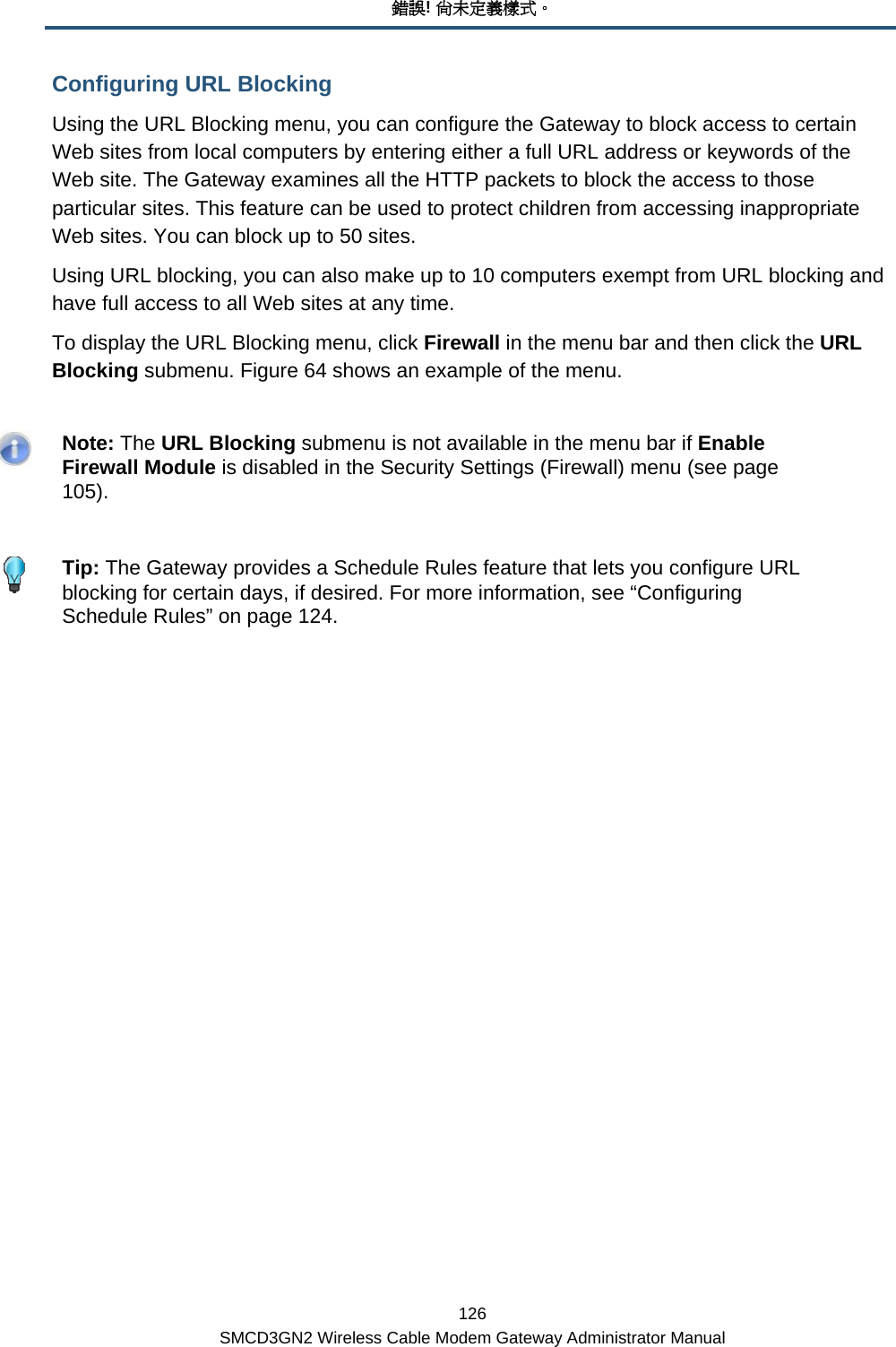 錯誤! 尚未定義樣式。 126 SMCD3GN2 Wireless Cable Modem Gateway Administrator Manual Configuring URL Blocking Using the URL Blocking menu, you can configure the Gateway to block access to certain Web sites from local computers by entering either a full URL address or keywords of the Web site. The Gateway examines all the HTTP packets to block the access to those particular sites. This feature can be used to protect children from accessing inappropriate Web sites. You can block up to 50 sites. Using URL blocking, you can also make up to 10 computers exempt from URL blocking and have full access to all Web sites at any time. To display the URL Blocking menu, click Firewall in the menu bar and then click the URL Blocking submenu. Figure 64 shows an example of the menu.    Note: The URL Blocking submenu is not available in the menu bar if Enable Firewall Module is disabled in the Security Settings (Firewall) menu (see page 105).    Tip: The Gateway provides a Schedule Rules feature that lets you configure URL blocking for certain days, if desired. For more information, see “Configuring Schedule Rules” on page 124. 