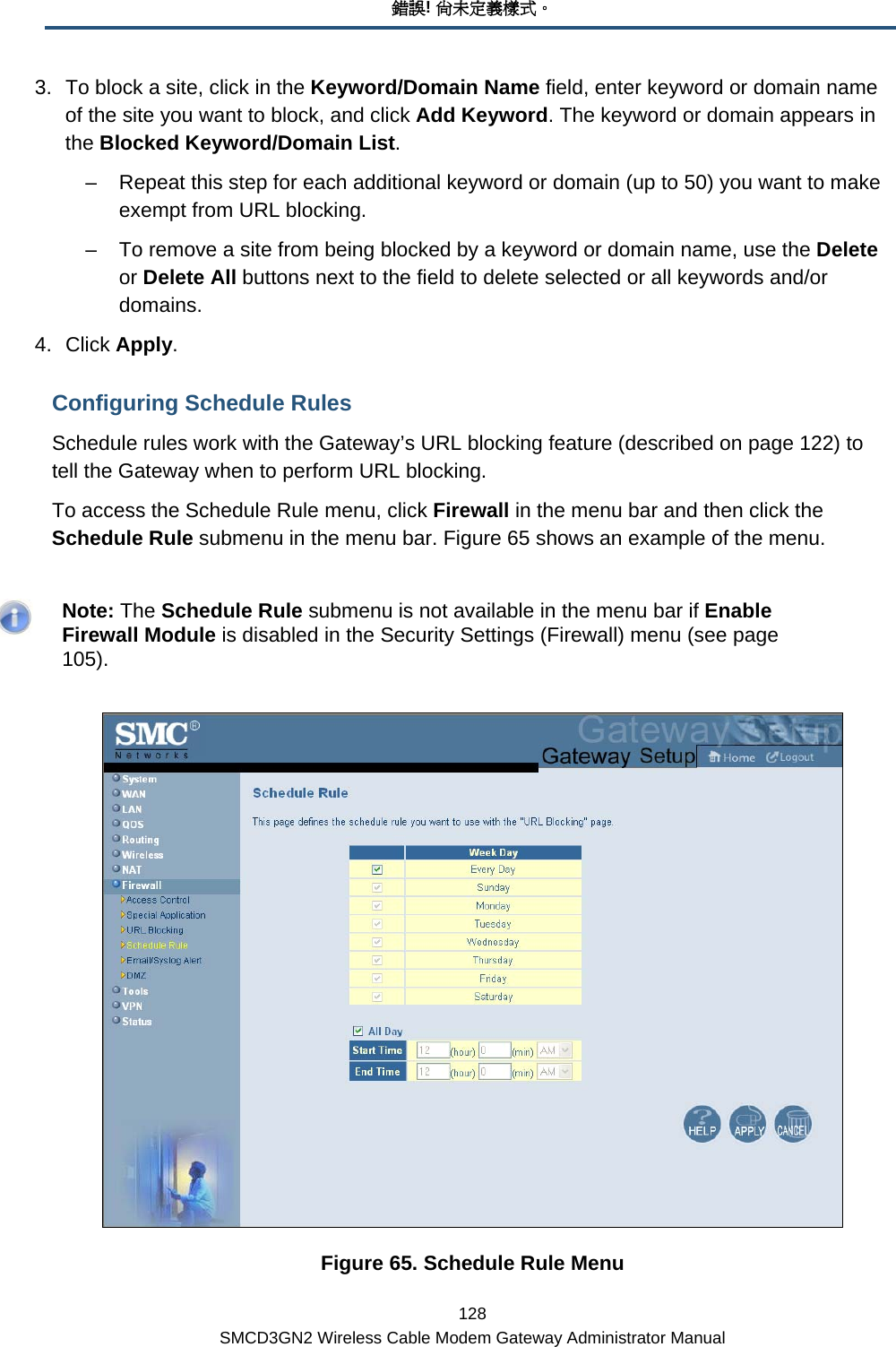 錯誤! 尚未定義樣式。 128 SMCD3GN2 Wireless Cable Modem Gateway Administrator Manual 3.  To block a site, click in the Keyword/Domain Name field, enter keyword or domain name of the site you want to block, and click Add Keyword. The keyword or domain appears in the Blocked Keyword/Domain List.  –  Repeat this step for each additional keyword or domain (up to 50) you want to make exempt from URL blocking.  –  To remove a site from being blocked by a keyword or domain name, use the Delete or Delete All buttons next to the field to delete selected or all keywords and/or domains.  4. Click Apply. Configuring Schedule Rules Schedule rules work with the Gateway’s URL blocking feature (described on page 122) to tell the Gateway when to perform URL blocking. To access the Schedule Rule menu, click Firewall in the menu bar and then click the Schedule Rule submenu in the menu bar. Figure 65 shows an example of the menu.     Note: The Schedule Rule submenu is not available in the menu bar if Enable Firewall Module is disabled in the Security Settings (Firewall) menu (see page 105).  Figure 65. Schedule Rule Menu 