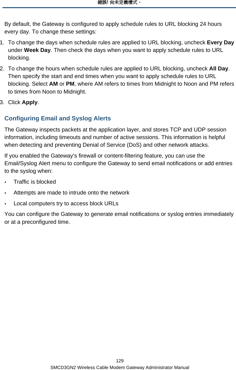 錯誤! 尚未定義樣式。 129 SMCD3GN2 Wireless Cable Modem Gateway Administrator Manual By default, the Gateway is configured to apply schedule rules to URL blocking 24 hours every day. To change these settings: 1.  To change the days when schedule rules are applied to URL blocking, uncheck Every Day under Week Day. Then check the days when you want to apply schedule rules to URL blocking. 2.  To change the hours when schedule rules are applied to URL blocking, uncheck All Day. Then specify the start and end times when you want to apply schedule rules to URL blocking. Select AM or PM, where AM refers to times from Midnight to Noon and PM refers to times from Noon to Midnight. 3. Click Apply. Configuring Email and Syslog Alerts The Gateway inspects packets at the application layer, and stores TCP and UDP session information, including timeouts and number of active sessions. This information is helpful when detecting and preventing Denial of Service (DoS) and other network attacks. If you enabled the Gateway’s firewall or content-filtering feature, you can use the Email/Syslog Alert menu to configure the Gateway to send email notifications or add entries to the syslog when: y Traffic is blocked y Attempts are made to intrude onto the network y Local computers try to access block URLs You can configure the Gateway to generate email notifications or syslog entries immediately or at a preconfigured time. 