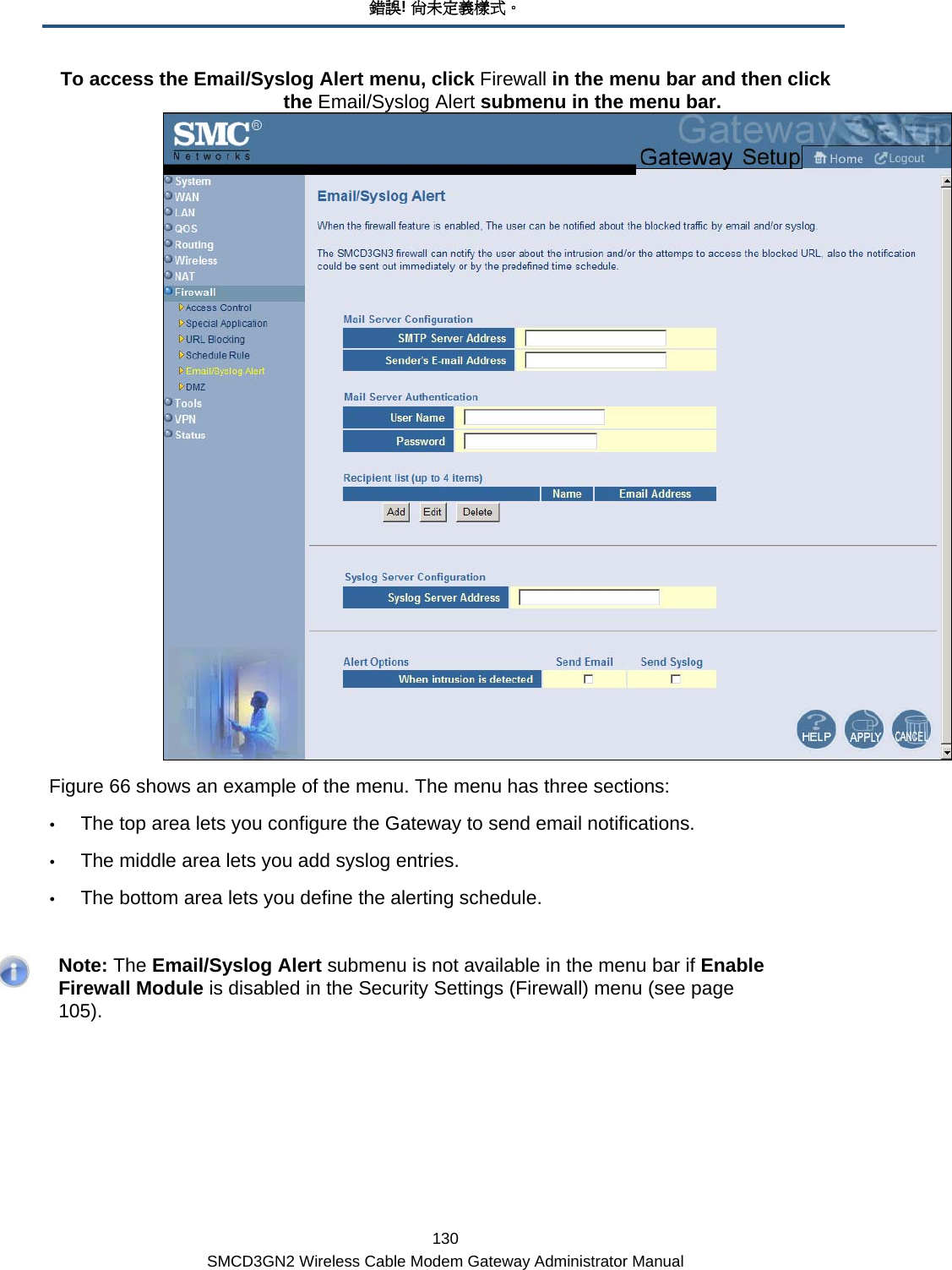 錯誤! 尚未定義樣式。 130 SMCD3GN2 Wireless Cable Modem Gateway Administrator Manual To access the Email/Syslog Alert menu, click Firewall in the menu bar and then click the Email/Syslog Alert submenu in the menu bar.  Figure 66 shows an example of the menu. The menu has three sections: y The top area lets you configure the Gateway to send email notifications. y The middle area lets you add syslog entries. y The bottom area lets you define the alerting schedule.    Note: The Email/Syslog Alert submenu is not available in the menu bar if Enable Firewall Module is disabled in the Security Settings (Firewall) menu (see page 105). 