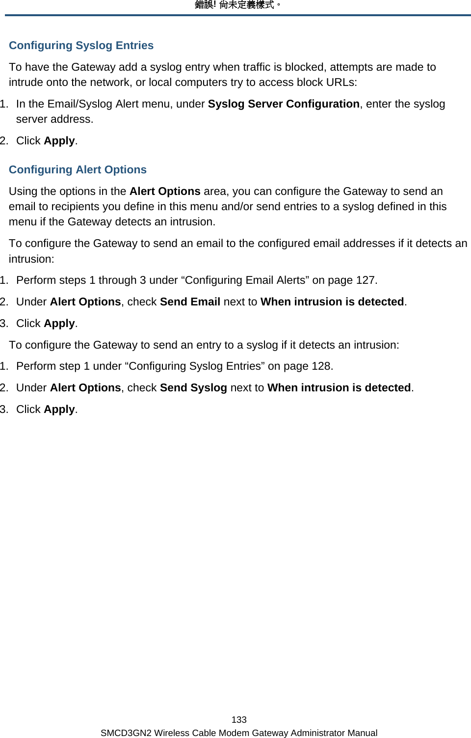 錯誤! 尚未定義樣式。 133 SMCD3GN2 Wireless Cable Modem Gateway Administrator Manual Configuring Syslog Entries To have the Gateway add a syslog entry when traffic is blocked, attempts are made to intrude onto the network, or local computers try to access block URLs: 1.  In the Email/Syslog Alert menu, under Syslog Server Configuration, enter the syslog server address. 2. Click Apply. Configuring Alert Options Using the options in the Alert Options area, you can configure the Gateway to send an email to recipients you define in this menu and/or send entries to a syslog defined in this menu if the Gateway detects an intrusion.  To configure the Gateway to send an email to the configured email addresses if it detects an intrusion: 1.  Perform steps 1 through 3 under “Configuring Email Alerts” on page 127. 2. Under Alert Options, check Send Email next to When intrusion is detected. 3. Click Apply. To configure the Gateway to send an entry to a syslog if it detects an intrusion: 1.  Perform step 1 under “Configuring Syslog Entries” on page 128. 2. Under Alert Options, check Send Syslog next to When intrusion is detected. 3. Click Apply. 