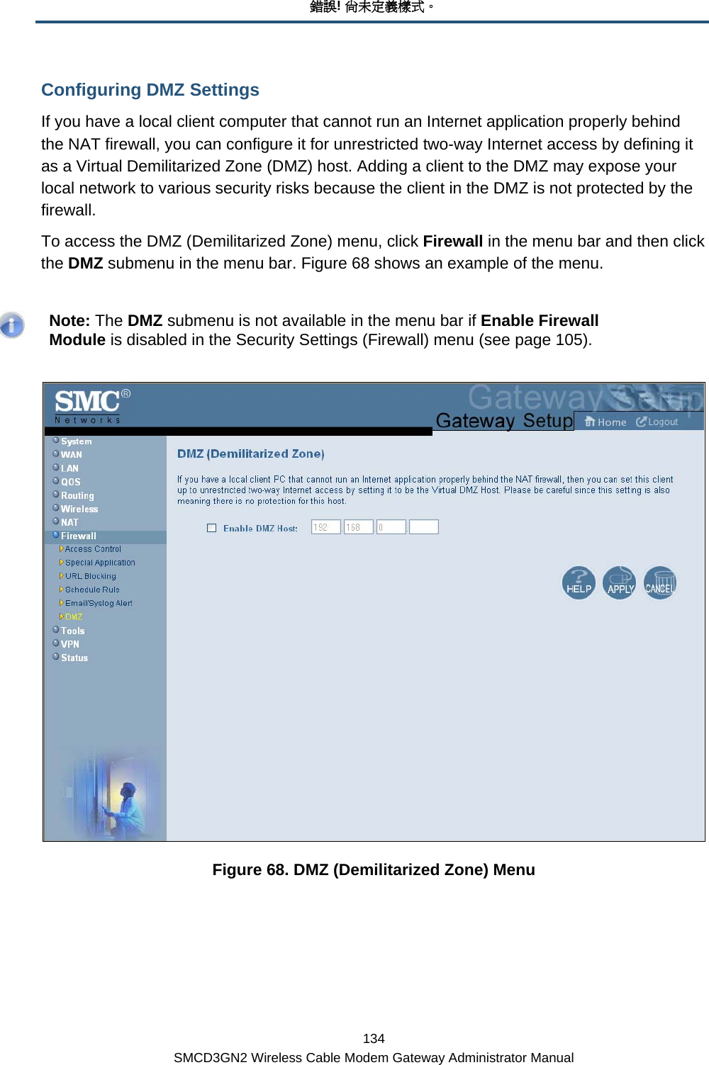 錯誤! 尚未定義樣式。 134 SMCD3GN2 Wireless Cable Modem Gateway Administrator Manual Configuring DMZ Settings If you have a local client computer that cannot run an Internet application properly behind the NAT firewall, you can configure it for unrestricted two-way Internet access by defining it as a Virtual Demilitarized Zone (DMZ) host. Adding a client to the DMZ may expose your local network to various security risks because the client in the DMZ is not protected by the firewall. To access the DMZ (Demilitarized Zone) menu, click Firewall in the menu bar and then click the DMZ submenu in the menu bar. Figure 68 shows an example of the menu.    Note: The DMZ submenu is not available in the menu bar if Enable Firewall Module is disabled in the Security Settings (Firewall) menu (see page 105).  Figure 68. DMZ (Demilitarized Zone) Menu 