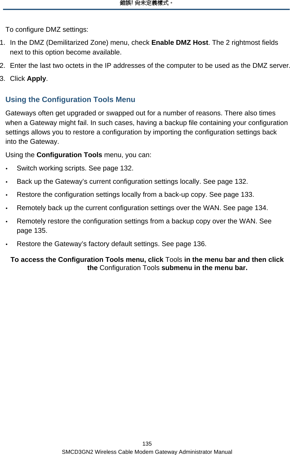 錯誤! 尚未定義樣式。 135 SMCD3GN2 Wireless Cable Modem Gateway Administrator Manual To configure DMZ settings: 1.  In the DMZ (Demilitarized Zone) menu, check Enable DMZ Host. The 2 rightmost fields next to this option become available. 2.  Enter the last two octets in the IP addresses of the computer to be used as the DMZ server. 3. Click Apply. Using the Configuration Tools Menu Gateways often get upgraded or swapped out for a number of reasons. There also times when a Gateway might fail. In such cases, having a backup file containing your configuration settings allows you to restore a configuration by importing the configuration settings back into the Gateway. Using the Configuration Tools menu, you can: y Switch working scripts. See page 132. y Back up the Gateway’s current configuration settings locally. See page 132. y Restore the configuration settings locally from a back-up copy. See page 133. y Remotely back up the current configuration settings over the WAN. See page 134. y Remotely restore the configuration settings from a backup copy over the WAN. See page 135. y Restore the Gateway’s factory default settings. See page 136. To access the Configuration Tools menu, click Tools in the menu bar and then click the Configuration Tools submenu in the menu bar.  