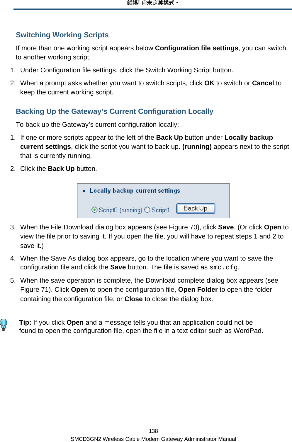 錯誤! 尚未定義樣式。 138 SMCD3GN2 Wireless Cable Modem Gateway Administrator Manual Switching Working Scripts If more than one working script appears below Configuration file settings, you can switch to another working script. 1.  Under Configuration file settings, click the Switch Working Script button. 2.  When a prompt asks whether you want to switch scripts, click OK to switch or Cancel to keep the current working script. Backing Up the Gateway’s Current Configuration Locally To back up the Gateway’s current configuration locally: 1.  If one or more scripts appear to the left of the Back Up button under Locally backup current settings, click the script you want to back up. (running) appears next to the script that is currently running. 2. Click the Back Up button.  3.  When the File Download dialog box appears (see Figure 70), click Save. (Or click Open to view the file prior to saving it. If you open the file, you will have to repeat steps 1 and 2 to save it.) 4.  When the Save As dialog box appears, go to the location where you want to save the configuration file and click the Save button. The file is saved as smc.cfg. 5.  When the save operation is complete, the Download complete dialog box appears (see Figure 71). Click Open to open the configuration file, Open Folder to open the folder containing the configuration file, or Close to close the dialog box.    Tip: If you click Open and a message tells you that an application could not be found to open the configuration file, open the file in a text editor such as WordPad. 