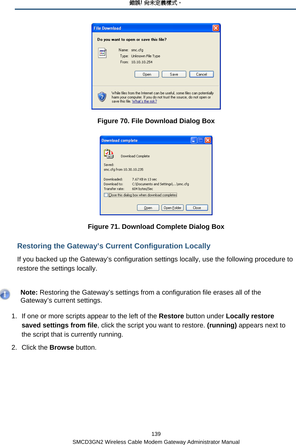 錯誤! 尚未定義樣式。 139 SMCD3GN2 Wireless Cable Modem Gateway Administrator Manual  Figure 70. File Download Dialog Box  Figure 71. Download Complete Dialog Box Restoring the Gateway’s Current Configuration Locally If you backed up the Gateway’s configuration settings locally, use the following procedure to restore the settings locally.    Note: Restoring the Gateway’s settings from a configuration file erases all of the Gateway’s current settings. 1.  If one or more scripts appear to the left of the Restore button under Locally restore saved settings from file, click the script you want to restore. (running) appears next to the script that is currently running. 2. Click the Browse button. 