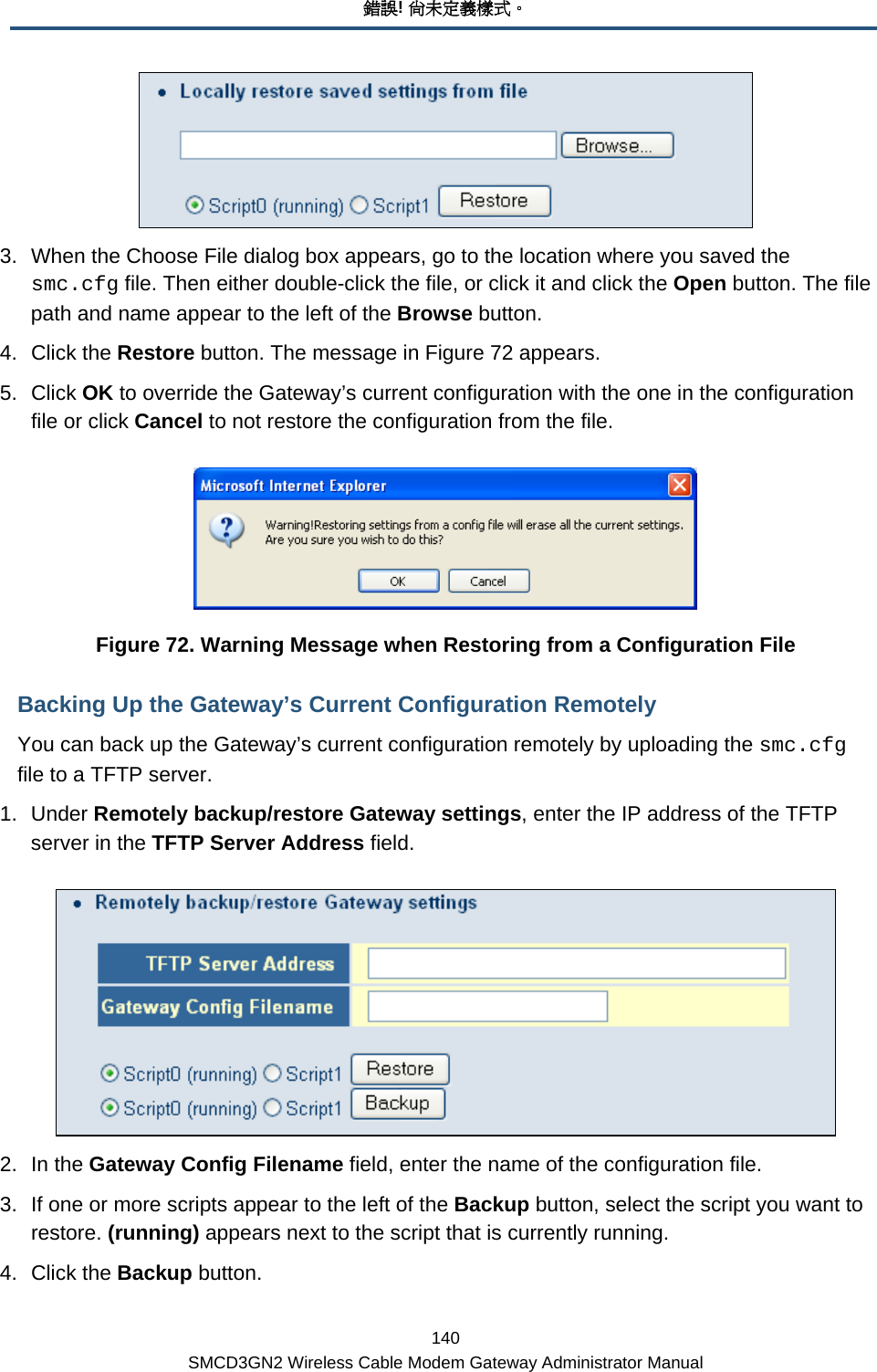 錯誤! 尚未定義樣式。 140 SMCD3GN2 Wireless Cable Modem Gateway Administrator Manual  3.  When the Choose File dialog box appears, go to the location where you saved the smc.cfg file. Then either double-click the file, or click it and click the Open button. The file path and name appear to the left of the Browse button. 4. Click the Restore button. The message in Figure 72 appears. 5. Click OK to override the Gateway’s current configuration with the one in the configuration file or click Cancel to not restore the configuration from the file.  Figure 72. Warning Message when Restoring from a Configuration File Backing Up the Gateway’s Current Configuration Remotely You can back up the Gateway’s current configuration remotely by uploading the smc.cfg file to a TFTP server. 1. Under Remotely backup/restore Gateway settings, enter the IP address of the TFTP server in the TFTP Server Address field.  2. In the Gateway Config Filename field, enter the name of the configuration file. 3.  If one or more scripts appear to the left of the Backup button, select the script you want to restore. (running) appears next to the script that is currently running. 4. Click the Backup button. 